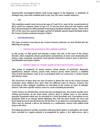268
Professor Yasser Metwally
www.yassermetwally.com


 demonstrable neurological deficits, lend strong support to the diagnosis. A multitude of
 etiologies may cause this condition and, in any case, the cause remains unknown.

       Age

 This condition usually starts between the ages of I and 10 yr; onset in the second decade of
 life is much less common. Onset at age 6 to 12 mos has been observed and requires solid
 EEG documentation for differentiation from hypsarrhythmia-infantile spasms. About 10 to
 20% of the cases have passed through a period of infantile spasms-hypsarrhythmia before
 the Lennox-Gastaut syndrome becomes evident.

       Ictal Manifestations

 The types of seizure occurring in the Lennox-Gastaut syndrome are best divided into the
 following two groups.

           o   Seizures also occurring in other epileptic conditions.

 In this group, we find grand mal, playing a major role only at the onset of the seizure
 disorder, often completely absent, psychomotor automatisms, in some cases dominating the
 picture, quite commonly myoclonus, focal (partial elementary) seizures such as adversive,
 and Rolandic focal motor attacks.

           o   Seizures which are virtually specific for the Lennox-Gastaut syndrome.

 This group is composed of atonic seizures (drop attacks of particular diagnostic
 significance), akinetic seizures, purely tonic seizures, purely clonic seizures, a modified
 form of petit mal absence, and, as far as prolonged states are concerned, a variant of petit
 mal absence status.

 The occurrence of more than one type of seizure is almost the rule in the Lennox-Gastaut
 syndrome; many children have more than two different types of seizures. Seizures also
 occurring in other epileptic conditions are described in the section on types of epileptic
 seizures. The more specific seizures, however, need a detailed presentation.

 Atonic seizures are divided into a brief and more prolonged type. The attacks usually occur
 without provocation. In the brief atonic seizure, there is sudden more or less intense
 muscular hypotonia which may be preceded by a brief myoclonic jerk. Generalized severe
 hypotonia leads to an abrupt, almost lightning- like, fall; the knees buckle, the torso and
 head slump forward, and the head may hit the floor or an object in a traumatizing manner.
 There may be, instead, a fall on the buttocks or a rudimentary seizure with sudden head
 drop on the chest.

 Preceding myoclonus is usually associated with generalized spikes or polyspikes; the atonia
 (best recorded in a supine patient) is accompanied by spikes, a few spike-waves, and a




                                 www.yassermetwally.com
 