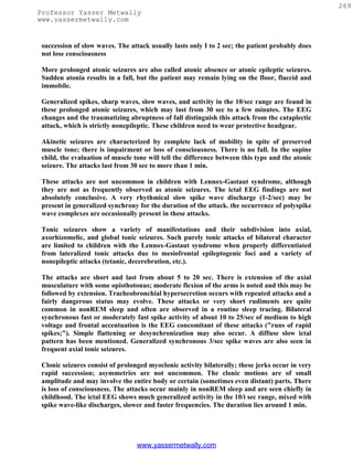269
Professor Yasser Metwally
www.yassermetwally.com


 succession of slow waves. The attack usually lasts only I to 2 sec; the patient probably does
 not lose consciousness

 More prolonged atonic seizures are also called atonic absence or atonic epileptic seizures.
 Sudden atonia results in a fall, but the patient may remain lying on the floor, flaccid and
 immobile.

 Generalized spikes, sharp waves, slow waves, and activity in the 10/sec range are found in
 these prolonged atonic seizures, which may last from 30 sec to a few minutes. The EEG
 changes and the traumatizing abruptness of fall distinguish this attack from the cataplectic
 attack, which is strictly nonepileptic. These children need to wear protective headgear.

 Akinetic seizures are characterized by complete lack of mobility in spite of preserved
 muscle tone; there is impairment or loss of consciousness. There is no fall. In the supine
 child, the evaluation of muscle tone will tell the difference between this type and the atonic
 seizure. The attacks last from 30 see to more than 1 min.

 These attacks are not uncommon in children with Lennox-Gastaut syndrome, although
 they are not as frequently observed as atonic seizures. The ictal EEG findings are not
 absolutely conclusive. A very rhythmical slow spike wave discharge (1-2/sec) may be
 present in generalized synchrony for the duration of the attack. the occurrence of polyspike
 wave complexes are occasionally present in these attacks.

 Tonic seizures show a variety of manifestations and their subdivision into axial,
 axorhizomelic, and global tonic seizures. Such purely tonic attacks of bilateral character
 are limited to children with the Lennox-Gastaut syndrome when properly differentiated
 from lateralized tonic attacks due to mesiofrontal epileptogenic foci and a variety of
 nonepileptic attacks (tetanic, decerebration, etc.).

 The attacks are short and last from about 5 to 20 sec. There is extension of the axial
 musculature with some opisthotonus; moderate flexion of the arms is noted and this may be
 followed by extension. Tracheobronchial hypersecretion occurs with repeated attacks and a
 fairly dangerous status may evolve. These attacks or very short rudiments are quite
 common in nonREM sleep and often are observed in a routine sleep tracing. Bilateral
 synchronous fast or moderately fast spike activity of about 10 to 25/sec of medium to high
 voltage and frontal accentuation is the EEG concomitant of these attacks ("runs of rapid
 spikes;"). Simple flattening or desynchronization may also occur. A diffuse slow ictal
 pattern has been mentioned. Generalized synchronous 3/sec spike waves are also seen in
 frequent axial tonic seizures.

 Clonic seizures consist of prolonged myoclonic activity bilaterally; these jerks occur in very
 rapid succession; asymmetries are not uncommon. The clonic motions are of small
 amplitude and may involve the entire body or certain (sometimes even distant) parts. There
 is loss of consciousness. The attacks occur mainly in nonREM sleep and are seen chiefly in
 childhood. The ictal EEG shows much generalized activity in the 10/i sec range, mixed with
 spike wave-like discharges, slower and faster frequencies. The duration lies around 1 min.




                                  www.yassermetwally.com
 