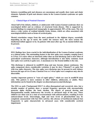 270
Professor Yasser Metwally
www.yassermetwally.com


 Seizures resembling petit mal absences are uncommon and usually show tonic and clonic
 elements. Episodes of petit mal absence status in the Lennox-Gastaut syndrome are quite
 common.

       Clinical Signs of Nonictal Character

 About half of the infants, children, or adolescents with Lennox-Gastaut syndrome show no
 neurological deficit and no evidence of structural brain disease. This is supported by
 normal findings in computerized tomography in approximately 50% of the cases. The rest
 shows a wide variety of residual infantile brain, lesions, which are often associated with
 neurological deficits such as forms of cerebral palsy.

 Mental retardation ranges from the most profound to the slightest degree, essentially
 depending on the age at onset; the earlier the seizures start, the more serious the
 intellectual deficit appears to be. In patients with onset after age 10, no mental deficit may
 be present.

       EEG

 EEG findings have been crucial in the individualization of the Lennox-Gastaut syndrome
 as a clinical entity. The outstanding feature is the slow spike wave complex ranging from I
 to 2.5/sec. It is more often an interictal rather than an ictal discharge and is most often of
 generalized synchronous character, although lateralization is also fairly common; local
 slow spike wave activity is quite rare. A maximum over the frontal midline is the rule.

 This discharge is enhanced in nonREM sleep and may become almost continuous. The
 spike component shows considerable variation; it may be slow ("blunted") or quite fast
 with true spike character. The slow spike wave discharge may be present in early infancy
 between the ages of 6 to 12 mos. Classical 3/sec or 3-4/sec spike wave complexes may also be
 discernible.

 Another important pattern is "runs of rapid spikes," which are seen in nonREM sleep
 only. This pattern is more common in older children, adolescents, or adults. More
 information can be found in the chapter on abnormal paroxysmal discharges.

 The EEG as such ("background EEG") is often disorganized and excessively slow, but a
 sizeable number of patients show a normal frequency spectrum with unremarkable
 posterior alpha rhythm, the basic rhythm. The degree of general slowing and
 disorganization usually underscores the severity or advanced stage of the case. These
 children are often seen in a state of overtreatment with anticonvulsants, resulting in toxic
 anticonvulsant levels. Interestingly, high and toxic levels of phenobarbital may be
 completely unassociated with fast EEG activity; this absence of barbiturate-induced fast
 frequencies is quite characteristic in advanced cases with considerable cerebral
 impairment.




                                  www.yassermetwally.com
 