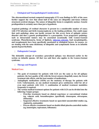 271
Professor Yasser Metwally
www.yassermetwally.com


       Etiological and Neuropathological Considerations

 The aforementioned normal computed tomography (CT) scan findings in 50% of the cases
 further support the view that about half of the cases are idiopathic and hence without
 structural cerebral changes. The nature of idiopathic forms is completely unclear. Genetic
 predisposition is certainly more than just a hypothesis.

 Acquired pathology of residual character is present in a considerable number of cases;
 with CNS infection and birth trauma/asphyxia as the leading problems. One could argue
 that such pathology alone can hardly account for this severe form of epileptic seizure
 disorder and that a genetic predisposition is a prerequisite. Even progressive pathology
 such as intracranial tumors may be associated occasionally with Lennox-Gastaut
 syndrome. Phenylketonuria, forms of lipidosis, tuberous sclerosis, lead encephalopathy,
 and toxoplasmosis have been specifically mentioned as etiological factors. In essence, we
 are dealing with the same dichotomy of idiopathic and symptomatic forms as in infantile
 spasms-hypsarrhythmia.

       Pathogenetic Concepts

 The debatable concept of secondary generalized epilepsy was discussed earlier in the
 section on infantile spasms. All that was said there also applies to the Lennox-Gastaut
 syndrome.

       Therapy and Prognosis

 Medical Care:

       The goals of treatment for patients with LGS are the same as for all epilepsy
        patients: the best quality of life with the fewest seizures (hopefully none), the fewest
        treatment side effects, and the least number of medications.
       Antiepileptic medications (AEDs) are the mainstay of therapy for patients with
        LGS. Unfortunately, no one medical treatment gives satisfactory relief for all or
        even most patients with LGS. A combination of medical treatment modalities
        frequently is required.
       The various medical treatment options for patients with LGS can be divided into the
        following 3 major groups:
            o First-line treatments based on clinical experience or conventional wisdom
               (eg, valproic acid, benzodiazepines [specifically clonazepam, nitrazepam,
               clobazam])
            o Suspected effective treatments based on open-label uncontrolled studies (eg,
               vigabatrin, zonisamide)
            o Proven effective treatments based on double-blind placebo-controlled studies
               (eg, lamotrigine, topiramate, felbamate)




                                  www.yassermetwally.com
 