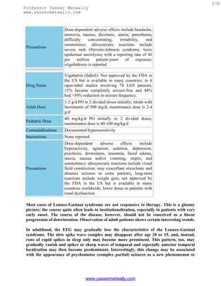 278
Professor Yasser Metwally
www.yassermetwally.com



                      Dose-dependent adverse effects include headache,
                      anorexia, nausea, dizziness, ataxia, paresthesia,
                      difficulty    concentrating,     irritability,   and
                      somnolence; idiosyncratic reactions include
 Precautions
                      severe rash (Stevens-Johnson syndrome, toxic
                      epidermal necrolysis) with a reporting rate of 46
                      per     million    patient-years     of     exposure;
                      oligohidrosis is reported

                      Vigabatrin (Sabril)- Not approved by the FDA in
                      the US but is available in many countries; in 6
 Drug Name            open-label studies involving 78 LGS patients,
                      15% became completely seizure-free and 44%
                      had >50% reduction in seizure frequency.
                      1-2 g/d PO in 2 divided doses initially; titrate with
 Adult Dose           increments of 500 mg/d; maintenance dose is 2-4
                      g/d
                      40 mg/kg/d PO initially in 2 divided doses;
 Pediatric Dose
                      maintenance dose is 40-100 mg/kg/d
 Contraindications    Documented hypersensitivity
 Interactions         None reported
                      Dose-dependent       adverse    effects   include
                      hyperactivity, agitation, sedation, depression,
                      psychosis, drowsiness, insomnia, facial edema,
                      ataxia, nausea and/or vomiting, stupor, and
                      somnolence; idiosyncratic reactions include visual
 Precautions          field constriction; may exacerbate myoclonic and
                      absence seizures in some patients; long-term
                      reactions include weight gain; not approved by
                      the FDA in the US but is available in many
                      countries worldwide; lower doses in patients with
                      renal dysfunction

 Most cases of Lennox-Gastaut syndrome are not responsive to therapy. This is a gloomy
 picture; the course quite often leads to institutionalization, especially in patients with very
 early onset. The course of the disease, however, should not be conceived as a linear
 progression of deterioration. Observation of adult patients shows certain interesting trends.

 In adulthood, the EEG may gradually lose the characteristics of the Lennox-Gastaut
 syndrome. The slow spike wave complex may disappear after age 20 or 15. and, instead,
 runs of rapid spikes in sleep only may become more prominent. This pattern, too, may
 gradually vanish and spikes or sharp waves of temporal and especially anterior temporal
 localization may then become predominant. Interestingly, this change may be associated
 with the appearance of psychomotor (complex partial) seizures as a new phenomenon or




                                  www.yassermetwally.com
 