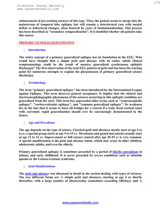 279
Professor Yasser Metwally
www.yassermetwally.com


 enhancement of pre-existing seizures of this type. Thus, the patient seems to merge into the
 mainstream of temporal lobe epilepsy but will remain a deteriorated case with mental
 deficit or behavioral changes, often fostered by years of institutionalization. This process
 has been described as "secondary temporalization". It is doubtful whether all patients take
 this course.

 PRIMARY GENERALIZED EPILEPSY

       Introduction

 The entire concept of a primary generalized epilepsy has its foundation in the EEG. Who
 would have thought that a simple petit mal absence with its rather subtle clinical
 symptomatology could be the result of massive generalized synchronous epileptic
 discharges? The first observation of the ictal EEG pattern of petit mal has been the starting
 point for numerous attempts to explain the phenomenon of primary generalized seizure
 discharges.

       Terminology

 The term "primary generalized epilepsy" has been introduced by the International League
 against Epilepsy. This term deserves general acceptance. It implies that the clinical and
 electroencephalographic phenomena of the seizures occurring in this epileptic condition are
 generalized from the start. This term has superseded older terms such as "centrencephalic
 epilepsy", "cortico-reticular epilepsy", and "common generalized epilepsy". Its weakness
 lies in the fact that it seems to burn all bridges for a retreat if a truly focal cortical onset
 with extremely rapid generalization should ever be convincingly demonstrated in the
 future.

       Age and Prevalence

 The age depends on the type of seizure. Classical petit mal absences mostly start at age 4 to
 6 yr; a special group starts at age 9 to 15 yr. Myoclonus and grand mal attacks usually start
 at age 11 to 14 yr. Improvement or full seizure control after age 20-25 yr is very common.
 A special manifestation is the petit mal absence status, which may occur in older children,
 adolescents, adults, and even the elderly.

 Primary generalized epilepsy is sometimes preceded by a period of febrile convulsions in
 infancy and early childhood. It is never preceded by severe conditions such as infantile
 spasms or the Lennox-Gastaut syndrome.

       Ictal Manifestations

 The petit mal absence was discussed in detail in the section dealing with types of seizures.
 The two different forms are 1) simple petit mal absences, starting at age 4 or shortly
 thereafter, with a large number of absences/day (sometimes exceeding 100/day); and 2)




                                  www.yassermetwally.com
 