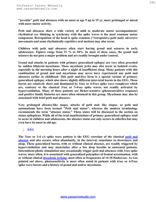 280
Professor Yasser Metwally
www.yassermetwally.com


 "juvenile" petit mal absences with an onset at age 9 up to 15 yr, more prolonged or mixed
 with more motor activity.

 Petit mal absences show a wide variety of mild to moderate motor accompaniment;
 rhythmical eye blinking in synchrony with the spike waves is the most common motor
 component. Retropulsion of the head is quite common ("retropulsive petit mal); adversive
 movements and some rhythmically repetitive oral motions may also occur.

 Children with petit mal absences often start having grand mal seizures in early
 adolescence. Figures range from 31 % to 54%. In most of these cases, the grand mal
 seizures do not pose a major problem and are readily brought under control.

 Grand mal attacks in patients with primary generalized epilepsy are very often preceded
 by sudden bilateral myoclonus. These myoclonic jerks may also occur as isolated events,
 especially in the morning hours after a night of insufficient sleep. Many patients with this
 combination of grand mal and myoclonus may never have experienced any petit mal
 absences earlier in childhood. This petit mal-free form is a special variant of primary
 generalized epilepsy which also shows slightly different inter-ictal bursts in the EEG. These
 bursts are relatively short and dominated by 4/sec or 4-5/sec spike wave complexes which
 are, contrary to the classical 3/sec or 3-4/sec spike waves, not readily activated by
 hyperventilation. Many of these patients are flicker-sensitive (photoconvulsive response)
 and positive family histories are more often obtained in this group. Myoclonus may also be
 associated with brief petit mal absences.

 Very prolonged absence-like stages, attacks of petit mal- like stupor, or petit mal
 automatisms have been termed "Petit mal status", whereas the modern terminology
 recommends the term "absence status." These states will be discussed in the section on
 status epilepticus. While all of the ictal manifestations of primary generalized epilepsy tend
 to occur in children and adolescents, the absence status not only occurs in elderlies but may
 even have its onset in old age.

       EEG

 The 3/sec or 3-4 c/s spike wave pattern is the EEG correlate of the classical petit mal
 absence and also occurs, often abundantly, in the interval, sometimes in drowsiness and
 sleep. These generalized bursts, with or without clinical absence, are readily triggered by
 hyperventilation and may materialize after a few deep breaths in untreated patients.
 Intermittent photic stimulation may occasionally trigger petit mal absences with 3/sec spike
 waves; more often, it is associated with generalized polyspikes of frontal accentuation, with
 or without clinical myoclonic jerking, most often at frequencies of 14-18 flashes/sec. As was
 pointed out above, photosensitivity is more often noted in patients with 4/sec or 4-5/sec
 spike wave bursts and a history of grand mal and/or myoclonus.




                                  www.yassermetwally.com
 