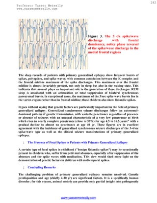282
Professor Yasser Metwally
www.yassermetwally.com




                                                       Figure 3. The 3 c/s spike/wave
                                                       discharge       with       frontal
                                                       dominance, notice phase reversal
                                                       of the spike/wave discharge in the
                                                       medial frontal regions




 The sleep records of patients with primary generalized epilepsy show frequent bursts of
 spikes, polyspikes, and spike waves; with common association between the K complex and
 the frontal midline maximum of the spike discharges. This maximum over the frontal
 midline is almost invariably present, not only in sleep but also in the waking state. This
 indicates that arousal plays an important role in the generation of these discharges. REM
 sleep is associated with an attenuation or total suppression of bilateral synchronous
 paroxysmal bursts. In exceptional cases, the maximum of the 3/sec spike wave bursts lies in
 the vertex region rather than in frontal midline; these children also show Rolandic spikes.

 It goes without saying that genetic factors are particularly important in the field of primary
 generalized epilepsy. Generalized synchronous seizure discharges follow an autosomal-
 dominant pattern of genetic transmission, with variable penetrance regardless of presence
 or absence of seizures with an unusual characteristic of a very low penetrance at birth
 which rises to nearly complete penetrance (close to 50%) for age 4.5 to 16.5 years" with a
 gradual decline to almost no penetrance at age 40 yr. These figures are in excellent
 agreement with the incidence of generalized synchronous seizure discharges of the 3-4/sec
 spike-wave type as well as the clinical seizure manifestations of primary generalized
 epilepsy.

       The Presence of Focal Spikes in Patients with Primary Generalized Epilepsy

 A certain type of focal spikes in childhood ("benign Rolandic spikes") may be occasionally
 present in children who, suffer from petit mal absences, especially after suppression of the
 absences and the spike waves with medication. This view would shed more light on the
 demonstration of genetic factors in children with midtemporal spikes.

       Concluding Remarks

 The challenging problem of primary generalized epilepsy remains unsolved. Genetic
 predisposition and age (chiefly 4-20 yr) are significant factors. It is a specifically human
 disorder; for this reason, animal models can provide only partial insight into pathogenetic




                                  www.yassermetwally.com
 