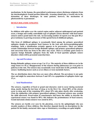 283
Professor Yasser Metwally
www.yassermetwally.com


 mechanisms. In the human, the generalized synchronous seizure discharge originates from
 the interhemispheric frontal portion bilaterally. Arousing stimuli play a crucial role in the
 detonation of these discharges. In some patients, however, the mechanism of
 photosensitivity is paramount .

 BENIGN ROLANDIC EPILEPSY

       Introduction

 In children with spikes over the central region and/or adjacent midtemporal and parietal
 areas, a benign and readily controllable type of epileptic seizure disorder with focal motor
 seizures and/or grand mal is the rule. An increasing number of reports over the past 40 yr
 gives testimony to growing awareness of this special form of childhood epilepsy.

 This form of childhood epilepsy is occasionally listed among the primary generalized
 epilepsies despite its prominent focal features in the ictal and electroencephalographic
 semiology. Such a classification certainly appears to be provocative. There are indeed
 certain relationships between benign Rolandic epilepsy and primary generalized epilepsies
 and conversion from one form to the other may occur. There is certainly good reason to
 separate benign Rolandic epilepsies from the bulk of focal (partial) epileptic seizure
 disorders which will be presented somewhat later.

       Age and Prevalence

 Benign Rolandic epilepsy occurs at age 3 to 12 yr. The majority of these children are in the
 range from 6 to 10 yr. Disappearance of the seizures during adolescence (or even prior to
 puberty) is the rule. The seizures may occasionally recur much later in life, probably due to
 seizure- facilitating factors such as severe illness or toxic-metabolic factors.

 The sex distribution shows that boys are more often affected. The prevalence is not quite
 clear and might be somewhere between 5 and 10% in a population of epileptics below age
 15 yr.

       Ictal Manifestations

 The seizures, regardless of focal or grand mal character, tend to occur during nocturnal
 sleep, mostly during the last hour of sleep or in the first 2 hr. About 80% of the attacks
 occur in sleep and, of the remaining 20%, about 10% take place shortly after awakening.
 (Note the similarities with primary generalized epilepsy.) Nocturnal seizures may awaken
 the child afterward. Preservation of consciousness and hence the ability to describe the
 experienced seizure was found in 58%; this indicates the predominance of focal seizures.
 Grand mal (tonic-clonic) seizures were noted in 26%.

 The seizures are hardly ever seen by the physician, even by the epileptologist who sees
 sizeable numbers of these children. One therefore depends heavily on descriptions by the
 patient Or his family; nocturnal video- tape or biotelemetry recordings are quite helpful.




                                 www.yassermetwally.com
 