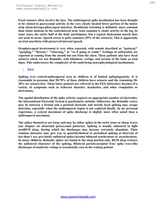 284
Professor Yasser Metwally
www.yassermetwally.com


 Focal seizures often involve the face. The midtemporal spike localization has been thought
 to be related to paroxysmal activity in the very closely located lower portion of the motor
 strip (facio-laryngo-pharyngeal muscles). Hemifacial twitching is definitely more common
 than clonic motions in the contralateral arm; least common is clonic activity in the leg. In
 some cases, the entire half of the body participates, but a typical Jacksonian march does
 not seem to occur. Speech arrest is quite common (39% of the seizures). This is apparently
 an ictal anarthria with preserved internal speech.

 Oropharyngeal involvement is very often reported, with sounds described as "guttural,"
 "gargling," "throaty," "wheezing," or "as if going to vomit." Feelings of suffocation are
 reported as coming from the mouth but not from the chest. These patients also have focal
 seizures which are not Rolandic, with blindness, vertigo, and torsion of the body as ictal
 signs. This underscores the complexity of the underlying neurophysiological mechanisms.

       EEG

 Spiking over central-midtemporal area in children is of limited epileptogenicity. It is
 reasonable to presume that 50-70% of these children have seizures and the remaining 50-
 30% are seizure-free. These latter patients are referred to the EEG laboratory because of a
 variety of symptoms such as behavior disorder, headaches, and other complaints or
 derivations.

 The spatial distribution of the spike activity requires an appropriate number of electrodes;
 the International Electrode System is particularly suitable. Otherwise, the Rolandic cortex
 may lie between a frontal and a parietal electrode and strictly local spiking may escape
 detection, especially when the midtemporal region is not explored ideally. In my personal
 experience, a central maximum of spike discharge is slightly more often noted than a
 midtemporal maximum.

 The spikes themselves are large and may be either spikes in the strict sense or sharp waves
 (see chapter on abnormal paroxysmal patterns). Spiking is usually enhanced in light
 nonREM sleep, during which the discharges may become extremely abundant. Their
 random character may give way to quasirhythmical or periodical spiking at intervals of
 less than 1 see; previously unilateral spikes become bilateral synchronous or asynchronous.
 In many children, Rolandic spikes are found in the sleep portion only. REM sleep restores
 the unilateral character of the spiking. Bilateral parieto-occipital 4/sec spike wave-like
 discharges of moderate voltage is occasionally seen in the waking patient.




                                 www.yassermetwally.com
 