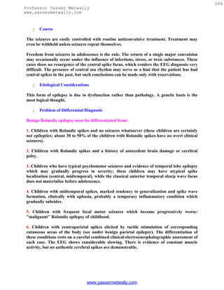 286
Professor Yasser Metwally
www.yassermetwally.com


       Course

 The seizures are easily controlled with routine anticonvulsive treatment. Treatment may
 even be withheld unless seizures repeat themselves.

 Freedom from seizures in adolescence is the rule. The return of a single major convulsion
 may occasionally occur under the influence of infections, stress, or toxic substances. These
 cases show no resurgence of the central spike focus, which renders the EEG diagnosis very
 difficult. The presence of central mu rhythm may serve as a hint that the patient has had
 central spikes in the past, but such conclusions can be made only with reservations.

       Etiological Considerations

 This form of epilepsy is due to dysfunction rather than pathology. A genetic basis is the
 most logical thought.

       Problem of Differential Diagnosis

 Benign Rolandic epilepsy must be differentiated from:

 1. Children with Rolandic spikes and no seizures whatsoever (these children are certainly
 not epileptics; about 30 to 50% of the children with Rolandic spikes have no overt clinical
 seizures).

 2. Children with Rolandic spikes and a history of antecedent brain damage or cerebral
 palsy.

 3. Children who have typical psychomotor seizures and evidence of temporal lobe epilepsy
 which may gradually progress in severity; these children may have atypical spike
 localization (central, midtemporal), while the classical anterior temporal sharp wave focus
 does not materialize before adolescence.

 4. Children with midtemporal spikes, marked tendency to generalization and spike wave
 formation, clinically with aphasia, probably a temporary inflammatory condition which
 gradually subsides.

 5. Children with frequent focal motor seizures which become progressively worse:
 "malignant" Rolandic epilepsy of childhood.

 6. Children with centroparietal spikes elicited by tactile stimulation of corresponding
 cutaneous areas of the body (see under benign parietal epilepsy). The differentiation of
 these conditions rests on a careful combined clinical-electroencephalographic assessment of
 each case. The EEG shows considerable slowing. There is evidence of constant muscle
 activity, but no authentic cerebral spikes are demonstrable.




                                 www.yassermetwally.com
 