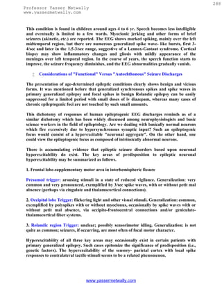 288
Professor Yasser Metwally
www.yassermetwally.com


 This condition is found in children around ages 4 to 6 yr. Speech becomes less intelligible
 and eventually is limited to a few words. Myoclonic jerking and other forms of brief
 seizures (akinetic, etc.) are reported. The EEG shows marked spiking, mainly over the left
 midtemporal region, but there are numerous generalized spike wave- like bursts, first 3-
 4/sec and later in the 1.5-3/sec range, suggestive of a Lennox-Gastaut syndrome. Cortical
 biopsy may show inflammatory changes and gliosis with mildly appearance of the
 meninges over left temporal region. In the course of years, the speech function starts to
 improve, the seizure frequency diminishes, and the EEG abnormalities gradually vanish.

       Considerations of "Functional" Versus "Autochthonous" Seizure Discharges

 The presentation of age-determined epileptic conditions clearly shows benign and vicious
 forms. It was mentioned before that generalized synchronous spikes and spike waves in
 primary generalized epilepsy and focal spikes in benign Rolandic epilepsy can be easily
 suppressed for a limited period with small doses of iv diazepam, whereas many cases of
 chronic epileptogenic foci are not touched by such small amounts.

 This dichotomy of responses of human epileptogenic EEG discharges reminds us of a
 similar dichotomy which has been widely discussed among neurophysiologists and basic
 science workers in the field of epileptology. Are we dealing with basically normal neurons
 which fire excessively due to hypersynchronous synaptic input? Such an epileptogenic
 focus would consist of a hyperexcitable "neuronal aggregate". On the other hand, one
 could view the epileptogenic focus as composed of intrinsically abnormal neurons.

 There is accumulating evidence that epileptic seizure disorders based upon neuronal
 hyperexcitability do exist. The key areas of predisposition to epileptic neuronal
 hyperexcitability may be summarized as follows.

 1. Frontal lobe-supplementary motor area in interhemispheric fissure

 Presumed trigger: arousing stimuli in a state of reduced vigilance. Generalization: very
 common and very pronounced, exemplified by 3/sec spike waves, with or without petit mal
 absence (perhaps via cingulate and thalamocortical connections).

 2. Occipital lobe Trigger: flickering light and other visual stimuli. Generalization: common,
 exemplified by polyspikes with or without myoclonus, occasionally by spike waves with or
 without petit mal absence, via occipito-frontocentral connections and/or geniculate-
 thalamocortical fiber systems.

 3. Rolandic region Trigger: unclear; possibly sensorimotor idling. Generalization: is not
 quite as common; seizures, if occurring, are most often of focal motor character.

 Hyperexcitability of all three key areas may occasionally exist in certain patients with
 primary generalized epilepsy. Such cases epitomize the significance of predisposition (i.e.,
 genetic factors). The hyperexcitability of the sensory- parietal cortex with local spike
 responses to contralateral tactile stimuli seems to be a related phenomenon.




                                 www.yassermetwally.com
 