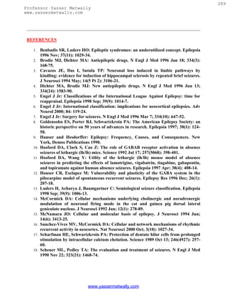 289
Professor Yasser Metwally
www.yassermetwally.com




 REFERENCES

   1.    Benbadis SR, Luders HO: Epileptic syndromes: an underutilized concept. Epilepsia
         1996 Nov; 37(11): 1029-34.
   2.    Brodie MJ, Dichter MA: Antiepileptic drugs. N Engl J Med 1996 Jan 18; 334(3):
         168-75.
   3.    Cavazos JE, Das I, Sutula TP: Neuronal loss induced in limbic pathways by
         kindling: evidence for induction of hippocampal sclerosis by repeated brief seizures.
         J Neurosci 1994 May; 14(5 Pt 2): 3106-21.
   4.    Dichter MA, Brodie MJ: New antiepileptic drugs. N Engl J Med 1996 Jun 13;
         334(24): 1583-90.
   5.    Engel J Jr: Classifications of the International League Against Epilepsy: time for
         reappraisal. Epilepsia 1998 Sep; 39(9): 1014-7.
   6.    Engel J Jr: International classification: implications for neocortical epilepsies. Adv
         Neurol 2000; 84: 119-24.
   7.    Engel J Jr: Surgery for seizures. N Engl J Med 1996 Mar 7; 334(10): 647-52.
   8.    Goldensohn ES, Porter RJ, Schwartzkroin PA: The American Epilepsy Society: an
         historic perspective on 50 years of advances in research. Epilepsia 1997; 38(1): 124-
         50.
   9.    Hauser and Hesdorffer: Epilepsy: Frequency, Causes, and Consequences. New
         York, Demos Publications 1990.
   10.   Hosford DA, Clark S, Cao Z: The role of GABAB receptor activation in absence
         seizures of lethargic (lh/lh) mice. Science 1992 Jul 17; 257(5068): 398-401.
   11.   Hosford DA, Wang Y: Utility of the lethargic (lh/lh) mouse model of absence
         seizures in predicting the effects of lamotrigine, vigabatrin, tiagabine, gabapentin,
         and topiramate against human absence seizures. Epilepsia 1997 Apr; 38(4): 408-14.
   12.   Houser CR, Esclapez M: Vulnerability and plasticity of the GABA system in the
         pilocarpine model of spontaneous recurrent seizures. Epilepsy Res 1996 Dec; 26(1):
         207-18.
   13.   Luders H, Acharya J, Baumgartner C: Semiological seizure classification. Epilepsia
         1998 Sep; 39(9): 1006-13.
   14.   McCormick DA: Cellular mechanisms underlying cholinergic and noradrenergic
         modulation of neuronal firing mode in the cat and guinea pig dorsal lateral
         geniculate nucleus. J Neurosci 1992 Jan; 12(1): 278-89.
   15.   McNamara JO: Cellular and molecular basis of epilepsy. J Neurosci 1994 Jun;
         14(6): 3413-25.
   16.   Sanchez-Vives MV, McCormick DA: Cellular and network mechanisms of rhythmic
         recurrent activity in neocortex. Nat Neurosci 2000 Oct; 3(10): 1027-34.
   17.   Scharfman HE, Schwartzkroin PA: Protection of dentate hilar cells from prolonged
         stimulation by intracellular calcium chelation. Science 1989 Oct 13; 246(4927): 257-
         60.
   18.   Scheuer ML, Pedley TA: The evaluation and treatment of seizures. N Engl J Med
         1990 Nov 22; 323(21): 1468-74.




                                  www.yassermetwally.com
 