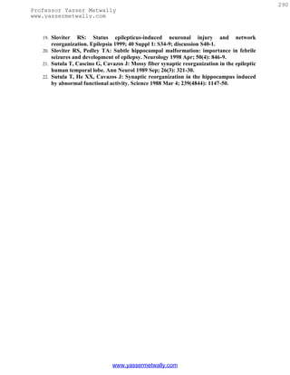 290
Professor Yasser Metwally
www.yassermetwally.com


   19. Sloviter RS: Status epilepticus-induced neuronal injury and network
       reorganization. Epilepsia 1999; 40 Suppl 1: S34-9; discussion S40-1.
   20. Sloviter RS, Pedley TA: Subtle hippocampal malformation: importance in febrile
       seizures and development of epilepsy. Neurology 1998 Apr; 50(4): 846-9.
   21. Sutula T, Cascino G, Cavazos J: Mossy fiber synaptic reorganization in the epileptic
       human temporal lobe. Ann Neurol 1989 Sep; 26(3): 321-30.
   22. Sutula T, He XX, Cavazos J: Synaptic reorganization in the hippocampus induced
       by abnormal functional activity. Science 1988 Mar 4; 239(4844): 1147-50.




                               www.yassermetwally.com
 