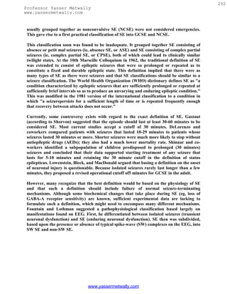 292
Professor Yasser Metwally
www.yassermetwally.com


 usually grouped together as nonconvulsive SE (NCSE) were not considered emergencies.
 This gave rise to a first practical classification of SE into GCSE and NCSE.

 This classification soon was found to be inadequate. It grouped together SE consisting of
 absence or petit mal seizures (ie, absence SE, or ASE) and SE consisting of complex partial
 seizures (ie, complex partial SE, or CPSE), both of which could lead to clinically similar
 twilight states. At the 10th Marseille Colloquium in 1962, the traditional definition of SE
 was extended to consist of epileptic seizures that were so prolonged or repeated as to
 constitute a fixed and durable epileptic state. This definition implied that there were as
 many types of SE as there were seizures and that SE classifications should be similar to a
 seizure classification. The World Health Organization (WHO) dictionary defines SE as "a
 condition characterized by epileptic seizures that are sufficiently prolonged or repeated at
 sufficiently brief intervals so as to produce an unvarying and enduring epileptic condition."
 This was modified in the 1981 version of the international classification to a condition in
 which "a seizurepersists for a sufficient length of time or is repeated frequently enough
 that recovery between attacks does not occur."

 Currently, some controversy exists with regard to the exact definition of SE. Gastaut
 (according to Shorvon) suggested that the episode should last at least 30-60 minutes to be
 considered SE. Most current studies accept a cutoff of 30 minutes. DeLorenzo and
 coworkers compared patients with seizures that lasted 10-29 minutes to patients whose
 seizures lasted 30 minutes or more. Shorter seizures were much more likely to stop without
 antiepileptic drugs (AEDs); they also had a much lower mortality rate. Shinnar and co-
 workers identified a subpopulation of children predisposed to prolonged (30 minutes)
 seizures and concluded that their data supported starting treatment of any seizure that
 lasts for 5-10 minutes and retaining the 30 minute cutoff in the definition of status
 epilepticus. Lowenstein, Bleck, and MacDonald argued that basing a definition on the onset
 of neuronal injury is questionable. Because isolated seizures rarely last longer than a few
 minutes, they proposed a revised operational cutoff of5 minutes for GCSE in the adult.

 However, many recognize that the best definition would be based on the physiology of SE
 and that such a definition should include failure of normal seizure-terminating
 mechanisms. Although some biochemical changes that take place during SE (eg, loss of
 GABA-A receptor sensitivity) are known, sufficient experimental data are lacking to
 formulate such a definition, which might need to encompass many different mechanisms.
 Fountain and Lothman suggested a pathophysiological classification based largely on
 manifestations found on EEG. First, he differentiated between isolated seizures (transient
 neuronal dysfunction) and SE (enduring neuronal dysfunction). SE then was subdivided,
 based upon the presence or absence of typical spike-wave (SW) complexes on the EEG, into
 SW SE and non-SW SE.




                                 www.yassermetwally.com
 