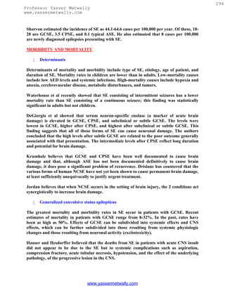 294
Professor Yasser Metwally
www.yassermetwally.com


 Shorvon estimated the incidence of SE as 44.1-64.6 cases per 100,000 per year. Of these, 18-
 28 are GCSE, 3.5 CPSE, and 0.1 typical ASE. He also estimated that 8 cases per 100,000
 are newly diagnosed epilepsies presenting with SE.

 MORBIDITY AND MORTALITY

       Determinants

 Determinants of mortality and morbidity include type of SE, etiology, age of patient, and
 duration of SE. Mortality rates in children are lower than in adults. Low-mortality causes
 include low AED levels and systemic infections. High-mortality causes include hypoxia and
 anoxia, cerebrovascular disease, metabolic disturbances, and tumors.

 Waterhouse et al recently showed that SE consisting of intermittent seizures has a lower
 mortality rate than SE consisting of a continuous seizure; this finding was statistically
 significant in adults but not children.

 DeGiorgio et al showed that serum neuron-specific enolase (a marker of acute brain
 damage) is elevated in GCSE, CPSE, and subclinical or subtle GCSE. The levels were
 lowest in GCSE, higher after CPSE, and highest after subclinical or subtle GCSE. This
 finding suggests that all of those forms of SE can cause neuronal damage. The authors
 concluded that the high levels after subtle GCSE are related to the poor outcome generally
 associated with that presentation. The intermediate levels after CPSE reflect long duration
 and potential for brain damage.

 Krumholz believes that GCSE and CPSE have been well documented to cause brain
 damage and that, although ASE has not been documented definitively to cause brain
 damage, it does pose a significant problem of recurrence. Drislane has countered that the
 various forms of human NCSE have not yet been shown to cause permanent brain damage,
 at least sufficiently unequivocally to justify urgent treatment.

 Jordan believes that when NCSE occurs in the setting of brain injury, the 2 conditions act
 synergistically to increase brain damage.

       Generalized convulsive status epilepticus

 The greatest mortality and morbidity rates in SE occur in patients with GCSE. Recent
 estimates of mortality in patients with GCSE range from 8-32%. In the past, rates have
 been as high as 50%. Effects of GCSE can be subdivided into systemic effects and CNS
 effects, which can be further subdivided into those resulting from systemic physiologic
 changes and those resulting from neuronal activity (excitotoxicity).

 Hauser and Hesdorffer believed that the deaths from SE in patients with acute CNS insult
 did not appear to be due to the SE but to systemic complications such as aspiration,
 compression fracture, acute tubular necrosis, hypotension, and the effect of the underlying
 pathology, of the progressive lesion in the CNS.




                                 www.yassermetwally.com
 