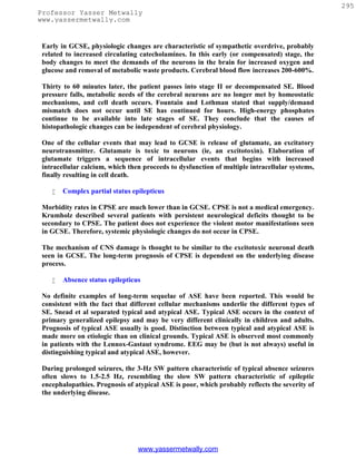 295
Professor Yasser Metwally
www.yassermetwally.com


 Early in GCSE, physiologic changes are characteristic of sympathetic overdrive, probably
 related to increased circulating catecholamines. In this early (or compensated) stage, the
 body changes to meet the demands of the neurons in the brain for increased oxygen and
 glucose and removal of metabolic waste products. Cerebral blood flow increases 200-600%.

 Thirty to 60 minutes later, the patient passes into stage II or decompensated SE. Blood
 pressure falls, metabolic needs of the cerebral neurons are no longer met by homeostatic
 mechanisms, and cell death occurs. Fountain and Lothman stated that supply/demand
 mismatch does not occur until SE has continued for hours. High-energy phosphates
 continue to be available into late stages of SE. They conclude that the causes of
 histopathologic changes can be independent of cerebral physiology.

 One of the cellular events that may lead to GCSE is release of glutamate, an excitatory
 neurotransmitter. Glutamate is toxic to neurons (ie, an excitotoxin). Elaboration of
 glutamate triggers a sequence of intracellular events that begins with increased
 intracellular calcium, which then proceeds to dysfunction of multiple intracellular systems,
 finally resulting in cell death.

       Complex partial status epilepticus

 Morbidity rates in CPSE are much lower than in GCSE. CPSE is not a medical emergency.
 Krumholz described several patients with persistent neurological deficits thought to be
 secondary to CPSE. The patient does not experience the violent motor manifestations seen
 in GCSE. Therefore, systemic physiologic changes do not occur in CPSE.

 The mechanism of CNS damage is thought to be similar to the excitotoxic neuronal death
 seen in GCSE. The long-term prognosis of CPSE is dependent on the underlying disease
 process.

       Absence status epilepticus

 No definite examples of long-term sequelae of ASE have been reported. This would be
 consistent with the fact that different cellular mechanisms underlie the different types of
 SE. Snead et al separated typical and atypical ASE. Typical ASE occurs in the context of
 primary generalized epilepsy and may be very different clinically in children and adults.
 Prognosis of typical ASE usually is good. Distinction between typical and atypical ASE is
 made more on etiologic than on clinical grounds. Typical ASE is observed most commonly
 in patients with the Lennox-Gastaut syndrome. EEG may be (but is not always) useful in
 distinguishing typical and atypical ASE, however.

 During prolonged seizures, the 3-Hz SW pattern characteristic of typical absence seizures
 often slows to 1.5-2.5 Hz, resembling the slow SW pattern characteristic of epileptic
 encephalopathies. Prognosis of atypical ASE is poor, which probably reflects the severity of
 the underlying disease.




                                 www.yassermetwally.com
 