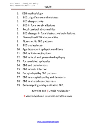 INDEX
Professor Yasser Metwally
www.yassermetwally.com



      1.    EEG methodology
      2.    EEG…significance and mistakes
      3.    EEG sharp activity
      4.    EEG in focal cerebral lesions
      5.    Focal cerebral abnormalities
      6.    EEG changes in focal destructive brain lesions
      7.    Generalized EEG abnormalities
      8.    Non-specific EEG patterns
      9.    EEG and epilepsy
      10.   Age dependent epileptic conditions
      11.   EEG in Status epilepticus
      12.   EEG in focal and generalized epilepsy
      13.   Focus-related epilepsies
      14.   EEG and brain tumors
      15.   EEG in brain infection
      16.   Encephalopathy EEG patterns
      17.   EEG in encephalopathy and dementia
      18.   EEG in altered consciousness
      19.   Brainmapping and quantitative EEG
                      My web site | Online newspaper
             © yassermetwally.com corporation. All rights reserved




                           www.yassermetwally.com
 