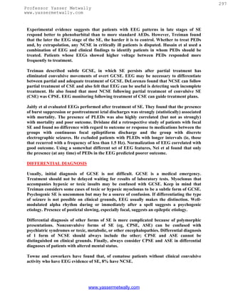 297
Professor Yasser Metwally
www.yassermetwally.com


 Experimental evidence suggests that patients with EEG patterns in late stages of SE
 respond better to phenobarbital than to more standard AEDs. However, Treiman found
 that the later the EEG stage of the SE, the harder it is to control. Whether to treat PEDs
 and, by extrapolation, any NCSE in critically ill patients is disputed. Husain et al used a
 combination of EEG and clinical findings to identify patients in whom PEDs should be
 treated. Patients whose EEGs showed higher voltage between PEDs responded more
 frequently to treatment.

 Treiman described subtle GCSE, in which SE persists after partial treatment has
 eliminated convulsive movements of overt GCSE. EEG may be necessary to differentiate
 between partial and adequate treatment of GCSE. DeLorenzo found that NCSE can follow
 partial treatment of CSE and also felt that EEG can be useful is detecting such incomplete
 treatment. He also found that most NCSE following partial treatment of convulsive SE
 (CSE) was CPSE. EEG monitoring following treatment of CSE can guide treatment plans.

 Jaitly et al evaluated EEGs performed after treatment of SE. They found that the presence
 of burst suppression or posttreatment ictal discharges was strongly (statistically) associated
 with mortality. The presence of PLEDs was also highly correlated (but not as strongly)
 with mortality and poor outcome. Drislane did a retrospective study of patients with focal
 SE and found no difference with regard to outcome or response to medications between the
 groups with continuous focal epileptiform discharge and the group with discrete
 electrographic seizures. He excluded patients with PLEDs with longer intervals (ie, those
 that recurred with a frequency of less than 1.5 Hz). Normalization of EEG correlated with
 good outcome. Using a somewhat different set of EEG features, Nei et al found that only
 the presence (at any time) of PEDs in the EEG predicted poorer outcome.

 DIFFERENTIAL DIAGNOSIS

 Usually, initial diagnosis of GCSE is not difficult. GCSE is a medical emergency.
 Treatment should not be delayed waiting for results of laboratory tests. Myoclonus that
 accompanies hypoxic or toxic insults may be confused with GCSE. Keep in mind that
 Treiman considers some cases of toxic or hypoxic myoclonus to be a subtle form of GCSE.
 Psychogenic SE is uncommon but may be a source of confusion. If differentiating the type
 of seizure is not possible on clinical grounds, EEG usually makes the distinction. Well-
 modulated alpha rhythm during or immediately after a spell suggests a psychogenic
 etiology. Presence of postictal slowing, especially focal, suggests an epileptic etiology.

 Differential diagnosis of other forms of SE is more complicated because of polymorphic
 presentations. Nonconvulsive forms of SE (eg, CPSE, ASE) can be confused with
 psychiatric syndromes or toxic, metabolic, or other encephalopathies. Differential diagnosis
 of 1 form of NCSE should always include the other; CPSE and ASE cannot be
 distinguished on clinical grounds. Finally, always consider CPSE and ASE in differential
 diagnoses of patients with altered mental status.

 Towne and coworkers have found that, of comatose patients without clinical convulsive
 activity who have EEG evidence of SE, 8% have NCSE.




                                  www.yassermetwally.com
 