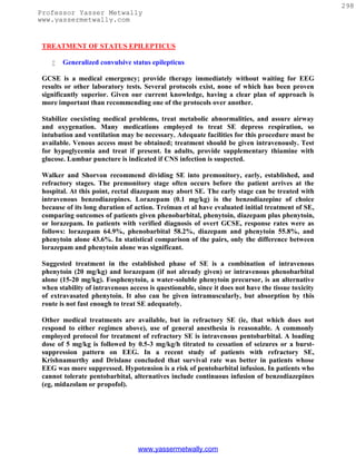 298
Professor Yasser Metwally
www.yassermetwally.com


 TREATMENT OF STATUS EPILEPTICUS

       Generalized convulsive status epilepticus

 GCSE is a medical emergency; provide therapy immediately without waiting for EEG
 results or other laboratory tests. Several protocols exist, none of which has been proven
 significantly superior. Given our current knowledge, having a clear plan of approach is
 more important than recommending one of the protocols over another.

 Stabilize coexisting medical problems, treat metabolic abnormalities, and assure airway
 and oxygenation. Many medications employed to treat SE depress respiration, so
 intubation and ventilation may be necessary. Adequate facilities for this procedure must be
 available. Venous access must be obtained; treatment should be given intravenously. Test
 for hypoglycemia and treat if present. In adults, provide supplementary thiamine with
 glucose. Lumbar puncture is indicated if CNS infection is suspected.

 Walker and Shorvon recommend dividing SE into premonitory, early, established, and
 refractory stages. The premonitory stage often occurs before the patient arrives at the
 hospital. At this point, rectal diazepam may abort SE. The early stage can be treated with
 intravenous benzodiazepines. Lorazepam (0.1 mg/kg) is the benzodiazepine of choice
 because of its long duration of action. Treiman et al have evaluated initial treatment of SE,
 comparing outcomes of patients given phenobarbital, phenytoin, diazepam plus phenytoin,
 or lorazepam. In patients with verified diagnosis of overt GCSE, response rates were as
 follows: lorazepam 64.9%, phenobarbital 58.2%, diazepam and phenytoin 55.8%, and
 phenytoin alone 43.6%. In statistical comparison of the pairs, only the difference between
 lorazepam and phenytoin alone was significant.

 Suggested treatment in the established phase of SE is a combination of intravenous
 phenytoin (20 mg/kg) and lorazepam (if not already given) or intravenous phenobarbital
 alone (15-20 mg/kg). Fosphenytoin, a water-soluble phenytoin precursor, is an alternative
 when stability of intravenous access is questionable, since it does not have the tissue toxicity
 of extravasated phenytoin. It also can be given intramuscularly, but absorption by this
 route is not fast enough to treat SE adequately.

 Other medical treatments are available, but in refractory SE (ie, that which does not
 respond to either regimen above), use of general anesthesia is reasonable. A commonly
 employed protocol for treatment of refractory SE is intravenous pentobarbital. A loading
 dose of 5 mg/kg is followed by 0.5-3 mg/kg/h titrated to cessation of seizures or a burst-
 suppression pattern on EEG. In a recent study of patients with refractory SE,
 Krishnamurthy and Drislane concluded that survival rate was better in patients whose
 EEG was more suppressed. Hypotension is a risk of pentobarbital infusion. In patients who
 cannot tolerate pentobarbital, alternatives include continuous infusion of benzodiazepines
 (eg, midazolam or propofol).




                                  www.yassermetwally.com
 