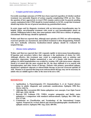 299
Professor Yasser Metwally
www.yassermetwally.com


       Complex partial status epilepticus

 Favorable neurologic outcomes of CPSE have been reported regardless of whether medical
 treatment was successful. Reports of serious sequelae complicating CPSE are few. Thus,
 the question of how aggressively to treat CPSE remains controversial. In general, pending
 a good, randomized trial, CPSE should be treated similarly to GCSE, except that treatment
 should stop before the use of general anesthesia (eg, pentobarbital coma).

 In acute stages and for diagnosis, treatment with an intravenous benzodiazepine may be
 helpful. Often, out-of-hospital treatment with rectal or oral benzodiazepines aborts an
 episode. Williamson believes that, since most patients with CPSE have a history of epilepsy,
 concomitant AED therapy should be optimized.

 Walker and Shorvon reported that, although most episodes of CPSE are self-terminating,
 recurrent episodes are encountered, and medical treatment is often disappointing. Patients
 who have medically refractory localization-related epilepsy should be evaluated for
 surgical therapy.

       Absence status epilepticus

 Walker and Shorvon reported that ASE responds rapidly to intravenous benzodiazepines.
 D'Agostino and coworkers believe that valproate is the medication of choice for ASE.
 Although effective, this treatment may result in complications such as sedation and
 respiratory depression. Kaplan summarized a case of a female with known absence
 epilepsy in which hospitalization was avoided by treating ASE with intravenous valproate.
 Snead et al stated that the more atypical the SE, the more difficult it is to control with
 benzodiazepines and other forms of therapy. Patients with primary generalized epilepsy
 should have optimized valproate or ethosuximide therapy to prevent recurrent episodes of
 ASE. Thomas et al reported that long-term anticonvulsant therapy may not be necessary in
 adults who are middle-aged or older at the onset of de novo ASE.



 REFERENCES

    1. Agathonikou A, Panayiotopoulos CP, Giannakodimos S, et al: Typical absence
       status in adults: diagnostic and syndromic considerations. Epilepsia 1998 Dec;
       39(12): 1265-76.
    2. Alldredge BK, Lowenstein DH: Status epilepticus: new concepts. Curr Opin Neurol
       1999 Apr; 12(2): 183-90.
    3. Bertram EH, Lothman EW: NMDA receptor antagonists and limbic status
       epilepticus: a comparison with standard anticonvulsants. Epilepsy Res 1990 Apr;
       5(3): 177-84.
    4. Commission on Classification and Terminology of the International League
       Against: Proposal for revised clinical and electroencephalographic classification of
       epileptic seizures. Epilepsia 1981 Aug; 22(4): 489-501.




                                 www.yassermetwally.com
 