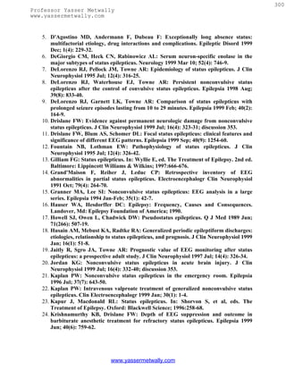 300
Professor Yasser Metwally
www.yassermetwally.com


   5. D'Agostino MD, Andermann F, Dubeau F: Exceptionally long absence status:
       multifactorial etiology, drug interactions and complications. Epileptic Disord 1999
       Dec; 1(4): 229-32.
   6. DeGiorgio CM, Heck CN, Rabinowicz AL: Serum neuron-specific enolase in the
       major subtypes of status epilepticus. Neurology 1999 Mar 10; 52(4): 746-9.
   7. DeLorenzo RJ, Pellock JM, Towne AR: Epidemiology of status epilepticus. J Clin
       Neurophysiol 1995 Jul; 12(4): 316-25.
   8. DeLorenzo RJ, Waterhouse EJ, Towne AR: Persistent nonconvulsive status
       epilepticus after the control of convulsive status epilepticus. Epilepsia 1998 Aug;
       39(8): 833-40.
   9. DeLorenzo RJ, Garnett LK, Towne AR: Comparison of status epilepticus with
       prolonged seizure episodes lasting from 10 to 29 minutes. Epilepsia 1999 Feb; 40(2):
       164-9.
   10. Drislane FW: Evidence against permanent neurologic damage from nonconvulsive
       status epilepticus. J Clin Neurophysiol 1999 Jul; 16(4): 323-31; discussion 353.
   11. Drislane FW, Blum AS, Schomer DL: Focal status epilepticus: clinical features and
       significance of different EEG patterns. Epilepsia 1999 Sep; 40(9): 1254-60.
   12. Fountain NB, Lothman EW: Pathophysiology of status epilepticus. J Clin
       Neurophysiol 1995 Jul; 12(4): 326-42.
   13. Gilliam FG: Status epilepticus. In: Wyllie E, ed. The Treatment of Epilepsy. 2nd ed.
       Baltimore: Lippincott Williams & Wilkins; 1997:666-676.
   14. Grand'Maison F, Reiher J, Leduc CP: Retrospective inventory of EEG
       abnormalities in partial status epilepticus. Electroencephalogr Clin Neurophysiol
       1991 Oct; 79(4): 264-70.
   15. Granner MA, Lee SI: Nonconvulsive status epilepticus: EEG analysis in a large
       series. Epilepsia 1994 Jan-Feb; 35(1): 42-7.
   16. Hauser WA, Hesdorffer DC: Epilepsy: Frequency, Causes and Consequences.
       Landover, Md: Epilepsy Foundation of America; 1990.
   17. Howell SJ, Owen L, Chadwick DW: Pseudostatus epilepticus. Q J Med 1989 Jun;
       71(266): 507-19.
   18. Husain AM, Mebust KA, Radtke RA: Generalized periodic epileptiform discharges:
       etiologies, relationship to status epilepticus, and prognosis. J Clin Neurophysiol 1999
       Jan; 16(1): 51-8.
   19. Jaitly R, Sgro JA, Towne AR: Prognostic value of EEG monitoring after status
       epilepticus: a prospective adult study. J Clin Neurophysiol 1997 Jul; 14(4): 326-34.
   20. Jordan KG: Nonconvulsive status epilepticus in acute brain injury. J Clin
       Neurophysiol 1999 Jul; 16(4): 332-40; discussion 353.
   21. Kaplan PW: Nonconvulsive status epilepticus in the emergency room. Epilepsia
       1996 Jul; 37(7): 643-50.
   22. Kaplan PW: Intravenous valproate treatment of generalized nonconvulsive status
       epilepticus. Clin Electroencephalogr 1999 Jan; 30(1): 1-4.
   23. Kapur J, Macdonald RL: Status epilepticus. In: Shorvon S, et al, eds. The
       Treatment of Epilepsy. Oxford: Blackwell Science; 1996:258-68.
   24. Krishnamurthy KB, Drislane FW: Depth of EEG suppression and outcome in
       barbiturate anesthetic treatment for refractory status epilepticus. Epilepsia 1999
       Jun; 40(6): 759-62.




                                www.yassermetwally.com
 