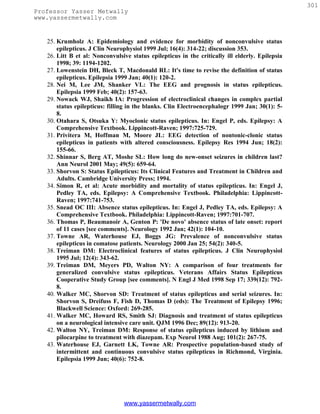 301
Professor Yasser Metwally
www.yassermetwally.com


   25. Krumholz A: Epidemiology and evidence for morbidity of nonconvulsive status
       epilepticus. J Clin Neurophysiol 1999 Jul; 16(4): 314-22; discussion 353.
   26. Litt B et al: Nonconvulsive status epilepticus in the critically ill elderly. Epilepsia
       1998; 39: 1194-1202.
   27. Lowenstein DH, Bleck T, Macdonald RL: It's time to revise the definition of status
       epilepticus. Epilepsia 1999 Jan; 40(1): 120-2.
   28. Nei M, Lee JM, Shanker VL: The EEG and prognosis in status epilepticus.
       Epilepsia 1999 Feb; 40(2): 157-63.
   29. Nowack WJ, Shaikh IA: Progression of electroclinical changes in complex partial
       status epilepticus: filling in the blanks. Clin Electroencephalogr 1999 Jan; 30(1): 5-
       8.
   30. Otahara S, Otsuka Y: Myoclonic status epilepticus. In: Engel P, eds. Epilepsy: A
       Comprehensive Textbook. Lippincott-Raven; 1997:725-729.
   31. Privitera M, Hoffman M, Moore JL: EEG detection of nontonic-clonic status
       epilepticus in patients with altered consciousness. Epilepsy Res 1994 Jun; 18(2):
       155-66.
   32. Shinnar S, Berg AT, Moshe SL: How long do new-onset seizures in children last?
       Ann Neurol 2001 May; 49(5): 659-64.
   33. Shorvon S: Status Epilepticus: Its Clinical Features and Treatment in Children and
       Adults. Cambridge University Press; 1994.
   34. Simon R, et al: Acute morbidity and mortality of status epilepticus. In: Engel J,
       Pedley TA, eds. Epilepsy: A Comprehensive Textbook. Philadelphia: Lippincott-
       Raven; 1997:741-753.
   35. Snead OC III: Absence status epilepticus. In: Engel J, Pedley TA, eds. Epilepsy: A
       Comprehensive Textbook. Philadelphia: Lippincott-Raven; 1997:701-707.
   36. Thomas P, Beaumanoir A, Genton P: 'De novo' absence status of late onset: report
       of 11 cases [see comments]. Neurology 1992 Jan; 42(1): 104-10.
   37. Towne AR, Waterhouse EJ, Boggs JG: Prevalence of nonconvulsive status
       epilepticus in comatose patients. Neurology 2000 Jan 25; 54(2): 340-5.
   38. Treiman DM: Electroclinical features of status epilepticus. J Clin Neurophysiol
       1995 Jul; 12(4): 343-62.
   39. Treiman DM, Meyers PD, Walton NY: A comparison of four treatments for
       generalized convulsive status epilepticus. Veterans Affairs Status Epilepticus
       Cooperative Study Group [see comments]. N Engl J Med 1998 Sep 17; 339(12): 792-
       8.
   40. Walker MC, Shorvon SD: Treatment of status epilepticus and serial seizures. In:
       Shorvon S, Dreifuss F, Fish D, Thomas D (eds): The Treatment of Epilepsy 1996;
       Blackwell Science: Oxford: 269-285.
   41. Walker MC, Howard RS, Smith SJ: Diagnosis and treatment of status epilepticus
       on a neurological intensive care unit. QJM 1996 Dec; 89(12): 913-20.
   42. Walton NY, Treiman DM: Response of status epilepticus induced by lithium and
       pilocarpine to treatment with diazepam. Exp Neurol 1988 Aug; 101(2): 267-75.
   43. Waterhouse EJ, Garnett LK, Towne AR: Prospective population-based study of
       intermittent and continuous convulsive status epilepticus in Richmond, Virginia.
       Epilepsia 1999 Jun; 40(6): 752-8.




                                www.yassermetwally.com
 