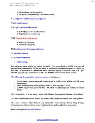 306
Professor Yasser Metwally
www.yassermetwally.com


        A. Meningioma and its variants
        B. Malignant neoplasms (eg, chondrosarcoma)

 V. Lymphomas and hemopoietic neoplasms

 VI. Germ cell tumors

 VII. Cysts and tumorlike lesions

        A. Colloid cyst of the third ventricle
        B. Hypothalamic hamartoma

 VIII. Tumors of the sellar region

        A. Pituitary adenoma
        B. Craniopharyngioma

 IX. Local extension from regional tumors

 X. Metastatic tumors

 XI. Unclassified tumors

       Epidemiology

 One estimate states that in the United States in 1990, approximately 20,500 new cases of
 primary brain tumors and 20,700 new cases of metastatic brain tumors occurred. Based on
 the 1989 US population of 249,000,000, these numbers signify an incidence rate of 8.2 per
 100,000 for primary brain tumors and 8.3 per 100,000 for metastatic brain tumors.

 The following characteristics apply to primary brain tumors:

       Second most common cause of cancer death in children and adults aged 34 years
        and younger
       Third most common cause of cancer death in men aged 35-54 years
       In 1990, represented approximately 1.5% of all cancers diagnosed and 2% of cancer
        deaths

 The various types of brain tumors occur with different frequency in children and in adults.

 The most common childhood tumors are astrocytoma, medulloblastoma, and ependymoma.

 The most common adult tumors are metastatic brain tumors (from lung, breast,
 melanoma, and other primary tumors), glioblastoma, and anaplastic astrocytoma.

 brain tumors presenting with seizures




                                    www.yassermetwally.com
 