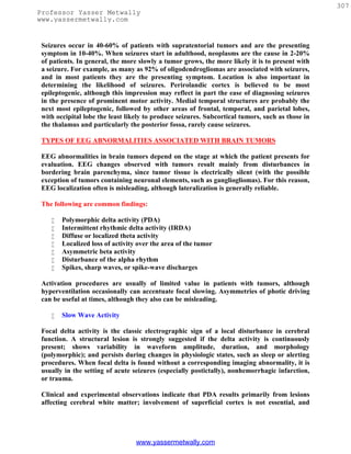 307
Professor Yasser Metwally
www.yassermetwally.com


 Seizures occur in 40-60% of patients with supratentorial tumors and are the presenting
 symptom in 10-40%. When seizures start in adulthood, neoplasms are the cause in 2-20%
 of patients. In general, the more slowly a tumor grows, the more likely it is to present with
 a seizure. For example, as many as 92% of oligodendrogliomas are associated with seizures,
 and in most patients they are the presenting symptom. Location is also important in
 determining the likelihood of seizures. Perirolandic cortex is believed to be most
 epileptogenic, although this impression may reflect in part the ease of diagnosing seizures
 in the presence of prominent motor activity. Medial temporal structures are probably the
 next most epileptogenic, followed by other areas of frontal, temporal, and parietal lobes,
 with occipital lobe the least likely to produce seizures. Subcortical tumors, such as those in
 the thalamus and particularly the posterior fossa, rarely cause seizures.

 TYPES OF EEG ABNORMALITIES ASSOCIATED WITH BRAIN TUMORS

 EEG abnormalities in brain tumors depend on the stage at which the patient presents for
 evaluation. EEG changes observed with tumors result mainly from disturbances in
 bordering brain parenchyma, since tumor tissue is electrically silent (with the possible
 exception of tumors containing neuronal elements, such as gangliogliomas). For this reason,
 EEG localization often is misleading, although lateralization is generally reliable.

 The following are common findings:

       Polymorphic delta activity (PDA)
       Intermittent rhythmic delta activity (IRDA)
       Diffuse or localized theta activity
       Localized loss of activity over the area of the tumor
       Asymmetric beta activity
       Disturbance of the alpha rhythm
       Spikes, sharp waves, or spike-wave discharges

 Activation procedures are usually of limited value in patients with tumors, although
 hyperventilation occasionally can accentuate focal slowing. Asymmetries of photic driving
 can be useful at times, although they also can be misleading.

       Slow Wave Activity

 Focal delta activity is the classic electrographic sign of a local disturbance in cerebral
 function. A structural lesion is strongly suggested if the delta activity is continuously
 present; shows variability in waveform amplitude, duration, and morphology
 (polymorphic); and persists during changes in physiologic states, such as sleep or alerting
 procedures. When focal delta is found without a corresponding imaging abnormality, it is
 usually in the setting of acute seizures (especially postictally), nonhemorrhagic infarction,
 or trauma.

 Clinical and experimental observations indicate that PDA results primarily from lesions
 affecting cerebral white matter; involvement of superficial cortex is not essential, and




                                  www.yassermetwally.com
 
