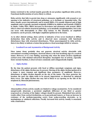 308
Professor Yasser Metwally
www.yassermetwally.com


 lesions restricted to the cortical mantle generally do not produce significant delta activity.
 Functional deafferentation of cortex likely is critical.

 Delta activity that fails to persist into sleep or attenuates significantly with arousal or eye
 opening is less indicative of structural pathology, as is rhythmic or sinusoidal delta. The
 latter usually occurs intermittently and is termed IRDA. It is usually bilateral and of high
 amplitude and is typically maximal occipitally (OIRDA) in children and frontally (FIRDA)
 in adults. Unlike PDA, IRDA increases in drowsiness and attenuates with arousal. IRDA
 often is observed without structural pathology, as in metabolic encephalopathies, but it also
 can occur with diencephalic or other deep lesions; in this situation, an amplitude
 asymmetry can be present, with higher amplitude ipsilateral to the lesion.

 As in other clinical settings, theta activity is indicative of less severe localized or diffuse
 dysfunction than delta activity and is observed more commonly with functional
 disturbances than with structural disturbances. When unaccompanied by delta activity,
 theta is less likely to indicate a lesion that produces a focal neurologic deficit or seizures.

       Localized Loss and Asymmetries of Background Activity

 Since tumor tissue probably does not generate electrical activity detectable with
 conventional recording techniques, electrical silence is the best localizing sign of a cerebral
 tumor. However, it is a rare finding, occurring only when the tumor involves significant
 cortical areas with minimal subcortical disruption. Incomplete loss of activity, especially
 faster normal rhythms, is observed more commonly and is diagnostically helpful.

       Alpha rhythm

 By the time the patient presents with focal or diffuse neurologic symptoms and signs,
 disturbance of the alpha rhythm may be present. Slowing of the alpha rhythm ipsilateral to
 a tumor is more common and significant than asymmetry of amplitude. However,
 disturbance of alpha rhythm depends on the site of the tumor. The more posterior the
 location, the more the alpha tends to be slowed, impersistent, or disturbed by admixed
 theta waves. The alpha rhythm also may fail to block to eye opening on the side of the
 neoplasm (ie, Bancaud phenomenon).

       Beta activity

 Abnormalities of beta activity usually are limited to voltage asymmetries. To be considered
 unequivocally abnormal, a persistent amplitude difference of one third or greater
 (expressed as a fraction of the higher voltage) should be present. Diminished beta activity
 results either from cortical dysfunction, as in parenchymal tumors, or from an increase in
 resistance of the medium-separating cortex from scalp-recording electrodes, as in
 meningiomas or subdural collections. Focally increased beta activity usually is associated
 with a skull defect.




                                  www.yassermetwally.com
 