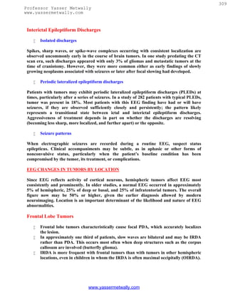 309
Professor Yasser Metwally
www.yassermetwally.com


 Interictal Epileptiform Discharges

       Isolated discharges

 Spikes, sharp waves, or spike-wave complexes occurring with consistent localization are
 observed uncommonly early in the course of brain tumors. In one study predating the CT
 scan era, such discharges appeared with only 3% of gliomas and metastatic tumors at the
 time of craniotomy. However, they were more common either as early findings of slowly
 growing neoplasms associated with seizures or later after focal slowing had developed.

       Periodic lateralized epileptiform discharges

 Patients with tumors may exhibit periodic lateralized epileptiform discharges (PLEDs) at
 times, particularly after a series of seizures. In a study of 282 patients with typical PLEDs,
 tumor was present in 18%. Most patients with this EEG finding have had or will have
 seizures, if they are observed sufficiently closely and persistently; the pattern likely
 represents a transitional state between ictal and interictal epileptiform discharges.
 Aggressiveness of treatment depends in part on whether the discharges are resolving
 (becoming less sharp, more localized, and further apart) or the opposite.

       Seizure patterns

 When electrographic seizures are recorded during a routine EEG, suspect status
 epilepticus. Clinical accompaniments may be subtle, as in aphasic or other forms of
 nonconvulsive status, particularly when the patient’s baseline condition has been
 compromised by the tumor, its treatment, or complications.

 EEG CHANGES IN TUMORS BY LOCATION

 Since EEG reflects activity of cortical neurons, hemispheric tumors affect EEG most
 consistently and prominently. In older studies, a normal EEG occurred in approximately
 5% of hemispheric, 25% of deep or basal, and 25% of infratentorial tumors. The overall
 figure now may be 50% or higher, given the earlier diagnosis allowed by modern
 neuroimaging. Location is an important determinant of the likelihood and nature of EEG
 abnormalities.

 Frontal Lobe Tumors

       Frontal lobe tumors characteristically cause focal PDA, which accurately localizes
        the lesion.
       In approximately one third of patients, slow waves are bilateral and may be IRDA
        rather than PDA. This occurs most often when deep structures such as the corpus
        callosum are involved (butterfly glioma).
       IRDA is more frequent with frontal tumors than with tumors in other hemispheric
        locations, even in children in whom the IRDA is often maximal occipitally (OIRDA).




                                  www.yassermetwally.com
 