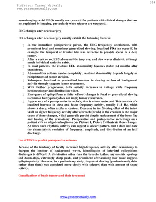 314
Professor Yasser Metwally
www.yassermetwally.com


 neuroimaging, serial EEGs usually are reserved for patients with clinical changes that are
 not explained by imaging, particularly when seizures are suspected.

 EEG changes after neurosurgery

 EEG changes after neurosurgery usually exhibit the following features:

       In the immediate postoperative period, the EEG frequently deteriorates, with
        prominent focal and sometimes generalized slowing. Localized PDA can occur if, for
        example, the temporal or frontal lobe was retracted to provide access to a deep
        tumor.
       After a week or so, EEG abnormalities improve, and slow waves diminish, although
        much individual variation exists.
       In most patients, the residual EEG abnormality becomes stable 3-4 months after
        craniotomy.
       Abnormalities seldom resolve completely; residual abnormality depends largely on
        completeness of tumor excision.
       Subsequent localized or generalized increase in slowing or loss of background
        activity strongly suggests tumor recurrence.
       With further progression, delta activity increases in voltage while frequency
        becomes slower and distribution wider.
       Emergence of epileptiform activity without changes in focal or generalized slowing
        is common but typically does not imply tumor recurrence.
       Appearance of a postoperative breach rhythm is almost universal. This consists of a
        localized increase in theta and faster frequency activity, usually 6-11 Hz, which
        shows a sharp, often arciform contour. Decrease in the filtering effect of the intact
        skull on higher frequency activity after a breach (break) in the cranium is the major
        cause of these changes, which generally persist despite replacement of the bone flap
        and healing of the craniotomy. Preoperative and postoperative recordings on a
        patient with an oligodendroglioma (see Picture 1, Picture 2) illustrate these changes.
        At times, such rhythmic activity can suggest a seizure pattern, but it does not have
        the characteristic evolution of frequency, amplitude, and distribution of an ictal
        discharge.

 Use of EEG to predict postoperative seizures

 Because of the tendency of focally increased high-frequency activity after craniotomy to
 sharpen the contour of background waves, identification of interictal epileptiform
 discharges is difficult. A distribution other than the breach rhythm, asymmetric up-slope
 and down-slope, extremely sharp peak, and prominent after-coming slow wave suggests
 epileptogenicity. However, in a preliminary study, degree of slowing (predominantly delta
 rather than theta) was associated more closely with seizures than with amount of sharp
 activity.

 Complications of brain tumors and their treatment




                                 www.yassermetwally.com
 