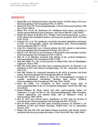 316
Professor Yasser Metwally
www.yassermetwally.com




 REFERENCES

   1. Bagchi BK, et al: Subtentorial tumors and other lesions: An EEG study of 121 cases.
       Electroencephalogr Clin Neurophysiol 1961; 13: 180-92.
   2. Binnie CD, Prior PF: Electroencephalography. J Neurol Neurosurg Psychiatry 1994
       Nov; 57(11): 1308-19.
   3. Blume WT, Girvin JP, Kaufmann JC: Childhood brain tumors presenting as
       chronic uncontrolled focal seizure disorders. Ann Neurol 1982 Dec; 12(6): 538-41.
   4. Boddie HG, Banna M, Bradley WG: "Benign" intracranial hypertension. A survey
       of the clinical and radiological features, and long-term prognosis. Brain 1974 Jun;
       97(2): 313-26.
   5. Chatrian GE, et al: The significance of periodic lateralized epileptiform discharges
       in EEG: An electrographic, clinical, and pathological study. Electroencephalogr
       Clin Neurophysiol 1964; 17: 177-93.
   6. Cobb WA, Guiloff RJ, Cast J: Breach rhythm: the EEG related to skull defects.
       Electroencephalogr Clin Neurophysiol 1979 Sep; 47(3): 251-71.
   7. Daly D, et al: The EEG in cases of tumors of the posterior fossa and third ventricle.
       Electroencephalogr Clin Neurophysiol 1953; 5: 203-16.
   8. Daly D, et al: Rhythms associated with gliomas of the cerebral hemispheres.
       Electroencephalogr Clin Neurophysiol 1950; 2: 360P.
   9. Daly DD, Pedley TA, eds: Current practice of clinical EEG. 2nd ed. Philadelphia:
       Lippincott - Raven; 1997.
   10. Daly DD: Brain tumors and other space occupying processes. In: Remond A, ed.
       Handbook of EEG and Clinical Neurophysiology. Vol 14C. Amsterdam: Elsevier;
       1975: 5-10.
   11. Daly DD, Thomas JE: Sequential alterations in the EEGs of patients with brain
       tumors. Electroencephalogr Clin Neurophysiol 1958; 10: 395-404.
   12. Fariello RG, Orrison W, Blanco G, Reyes PF: Neuroradiological correlates of
       frontally predominant intermittent rhythmic delta activity (FIRDA).
       Electroencephalogr Clin Neurophysiol 1982 Aug; 54(2): 194-202.
   13. Fisch BJ, Pedley TA: Evaluation of focal cerebral lesions. Role of
       electroencephalography in the era of computed tomography. Neurol Clin 1985 Aug;
       3(3): 649-62.
   14. Fischer-Williams M: Brain tumors and other space-occupying lesions. In:
       Neidermyer E, Lopes da Silva F, eds. Electroencephalography: Basic Principles,
       Clinical Applications, and Related Fields. 2nd ed. Baltimore: Urban &
       Schwarzenberg; 1987: 229-59.
   15. Hess R: EEG and cerebral tumors. Significance of EEG signs for location of
       cerebral tumors. Electroencephalogr Clin Neurophysiol 1961; 19,75-110.
   16. Hess R: Brain tumors and other space occupying processes. In: Remond A, ed.
       Handbook of EEG and Clinical Neurology. Clinical EEG. Vol 14. Amsterdam:
       Elsevier; 1975.
   17. Hughes JR, Zak SM: EEG and clinical changes in patients with chronic seizures
       associated with slowly growing brain tumors. Arch Neurol 1987 May; 44(5): 540-3.




                               www.yassermetwally.com
 