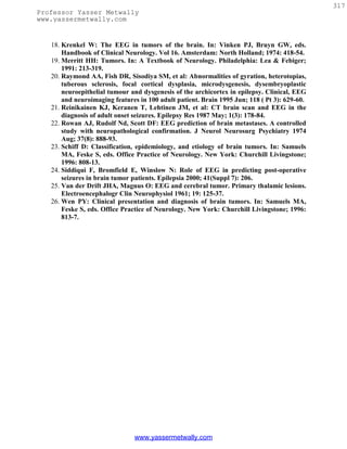 317
Professor Yasser Metwally
www.yassermetwally.com


   18. Krenkel W: The EEG in tumors of the brain. In: Vinken PJ, Bruyn GW, eds.
       Handbook of Clinical Neurology. Vol 16. Amsterdam: North Holland; 1974: 418-54.
   19. Merritt HH: Tumors. In: A Textbook of Neurology. Philadelphia: Lea & Febiger;
       1991: 213-319.
   20. Raymond AA, Fish DR, Sisodiya SM, et al: Abnormalities of gyration, heterotopias,
       tuberous sclerosis, focal cortical dysplasia, microdysgenesis, dysembryoplastic
       neuroepithelial tumour and dysgenesis of the archicortex in epilepsy. Clinical, EEG
       and neuroimaging features in 100 adult patient. Brain 1995 Jun; 118 ( Pt 3): 629-60.
   21. Reinikainen KJ, Keranen T, Lehtinen JM, et al: CT brain scan and EEG in the
       diagnosis of adult onset seizures. Epilepsy Res 1987 May; 1(3): 178-84.
   22. Rowan AJ, Rudolf Nd, Scott DF: EEG prediction of brain metastases. A controlled
       study with neuropathological confirmation. J Neurol Neurosurg Psychiatry 1974
       Aug; 37(8): 888-93.
   23. Schiff D: Classification, epidemiology, and etiology of brain tumors. In: Samuels
       MA, Feske S, eds. Office Practice of Neurology. New York: Churchill Livingstone;
       1996: 808-13.
   24. Siddiqui F, Bromfield E, Winslow N: Role of EEG in predicting post-operative
       seizures in brain tumor patients. Epilepsia 2000; 41(Suppl 7): 206.
   25. Van der Drift JHA, Magnus O: EEG and cerebral tumor. Primary thalamic lesions.
       Electroencephalogr Clin Neurophysiol 1961; 19: 125-37.
   26. Wen PY: Clinical presentation and diagnosis of brain tumors. In: Samuels MA,
       Feske S, eds. Office Practice of Neurology. New York: Churchill Livingstone; 1996:
       813-7.




                               www.yassermetwally.com
 