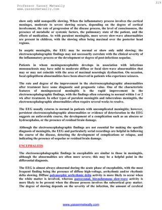 319
Professor Yasser Metwally
www.yassermetwally.com


 show only mild nonspecific slowing. When the inflammatory process involves the cortical
 meninges, moderate to severe slowing occurs, depending on the degree of cortical
 involvement, the rate of progression of the disease process, the level of consciousness, the
 presence of metabolic or systemic factors, the pulmonary state of the patient, and the
 effects of medication. As with purulent meningitis, more severe slow-wave abnormalities
 are present in children, with the slowing often being maximal over the posterior head
 regions.

 In aseptic meningitis, the EEG may be normal or show only mild slowing; the
 electroencephalographic findings may not necessarily correlate with the clinical severity of
 the inflammatory process or the development or degree of post-infectious sequelae.

 Patients in whom meningoencephalitis develops in association with infectious
 mononucleosis may have mild to moderate diffuse or focal slow-wave abnormalities that
 may or may not coincide with the area of maximal neurologic dysfunction. On occasion,
 focal epileptiform abnormalities have been observed in patients who experience seizures.

 The rate and degree of the improvement in the electroencephalographic abnormalities
 after treatment have some diagnostic and prognostic value. One of the characteristic
 features of meningococcal meningitis is the rapid improvement in the
 electroencephalographic findings, with the findings often returning to normal within 1 or 2
 wk after treatment. In other types of purulent meningitis and tuberculous meningitis, the
 electroencephalographic abnormalities often require several weeks to resolve.

 The EEG usually returns to normal in patients with uncomplicated meningitis; however,
 persistent electroencephalographic abnormalities or evidence of deterioration in the EEG
 suggests an unfavorable course, the development of a complication such as an abscess or
 hydrocephalus, or the presence of residual brain damage.

 Although the electroencephalographic findings are not essential for making the specific
 diagnosis of meningitis, the EEG and particularly serial recordings are helpful in following
 the course of the disease, detecting the development of complications or relapse, and
 indicating the presence of sequelae or residual brain damage.

 ENCEPHALITIS

 The electroencephalographic findings in encephalitis are similar to those in meningitis,
 although the abnormalities are often more severe; this may be a helpful point in the
 differential diagnosis.

 The EEG is almost always abnormal during the acute phase of encephalitis, with the most
 frequent finding being the presence of diffuse high-voltage, arrhythmic and/or rhythmic
 delta slowing. Diffuse polymorphic arrhythmic delta activity is more likely to occur when
 the white matter is involved, whereas paroxysmal, bisynchronous slow-wave activity is
 more likely to be present when the disease process involves the subcortical gray matter.
 The degree of slowing depends on the severity of the infection, the amount of cerebral




                                 www.yassermetwally.com
 