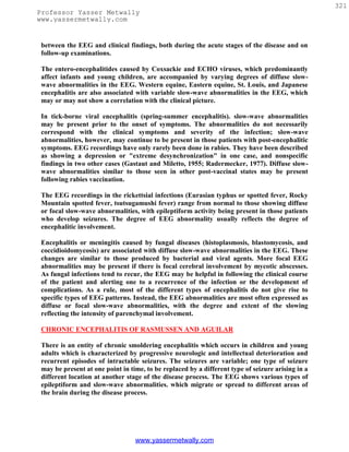 321
Professor Yasser Metwally
www.yassermetwally.com


 between the EEG and clinical findings, both during the acute stages of the disease and on
 follow-up examinations.

 The entero-encephalitides caused by Coxsackie and ECHO viruses, which predominantly
 affect infants and young children, are accompanied by varying degrees of diffuse slow-
 wave abnormalities in the EEG. Western equine, Eastern equine, St. Louis, and Japanese
 encephalitis are also associated with variable slow-wave abnormalities in the EEG, which
 may or may not show a correlation with the clinical picture.

 In tick-borne viral encephalitis (spring-summer encephalitis). slow-wave abnormalities
 may be present prior to the onset of symptoms. The abnormalities do not necessarily
 correspond with the clinical symptoms and severity of the infection; slow-wave
 abnormalities, however, may continue to be present in those patients with post-encephalitic
 symptoms. EEG recordings have only rarely been done in rabies. They have been described
 as showing a depression or "extreme desynchronization" in one case, and nonspecific
 findings in two other cases (Gastaut and Miletto, 1955; Radermecker, 1977). Diffuse slow-
 wave abnormalities similar to those seen in other post-vaccinal states may be present
 following rabies vaccination.

 The EEG recordings in the rickettsial infections (Eurasian typhus or spotted fever, Rocky
 Mountain spotted fever, tsutsugamushi fever) range from normal to those showing diffuse
 or focal slow-wave abnormalities, with epileptiform activity being present in those patients
 who develop seizures. The degree of EEG abnormality usually reflects the degree of
 encephalitic involvement.

 Encephalitis or meningitis caused by fungal diseases (histoplasmosis, blastomycosis, and
 coccidioidomycosis) are associated with diffuse slow-wave abnormalities in the EEG. These
 changes are similar to those produced by bacterial and viral agents. More focal EEG
 abnormalities may be present if there is focal cerebral involvement by mycotic abscesses.
 As fungal infections tend to recur, the EEG may be helpful in following the clinical course
 of the patient and alerting one to a recurrence of the infection or the development of
 complications. As a rule, most of the different types of encephalitis do not give rise to
 specific types of EEG patterns. Instead, the EEG abnormalities are most often expressed as
 diffuse or focal slow-wave abnormalities, with the degree and extent of the slowing
 reflecting the intensity of parenchymal involvement.

 CHRONIC ENCEPHALITIS OF RASMUSSEN AND AGUILAR

 There is an entity of chronic smoldering encephalitis which occurs in children and young
 adults which is characterized by progressive neurologic and intellectual deterioration and
 recurrent episodes of intractable seizures. The seizures are variable; one type of seizure
 may be present at one point in time, to be replaced by a different type of seizure arising in a
 different location at another stage of the disease process. The EEG shows various types of
 epileptiform and slow-wave abnormalities. which migrate or spread to different areas of
 the brain during the disease process.




                                  www.yassermetwally.com
 