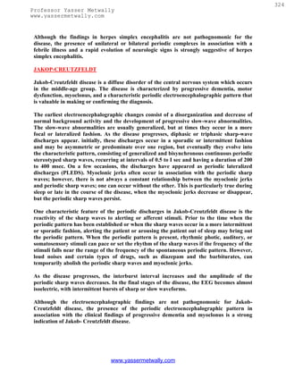 324
Professor Yasser Metwally
www.yassermetwally.com


 Although the findings in herpes simplex encephalitis are not pathognomonic for the
 disease, the presence of unilateral or bilateral periodic complexes in association with a
 febrile illness and a rapid evolution of neurologic signs is strongly suggestive of herpes
 simplex encephalitis.

 JAKOP-CREUTZFELDT

 Jakob-Creutzfeldt disease is a diffuse disorder of the central nervous system which occurs
 in the middle-age group. The disease is characterized by progressive dementia, motor
 dysfunction, myoclonus, and a characteristic periodic electroencephalographic pattern that
 is valuable in making or confirming the diagnosis.

 The earliest electroencephalographic changes consist of a disorganization and decrease of
 normal background activity and the development of progressive slow-wave abnormalities.
 The slow-wave abnormalities are usually generalized, but at times they occur in a more
 focal or lateralized fashion. As the disease progresses, diphasic or triphasic sharp-wave
 discharges appear. initially, these discharges occur in a sporadic or intermittent fashion
 and may be asymmetric or predominate over one region, but eventually they evolve into
 the characteristic pattern, consisting of generalized and bisynchronous continuous periodic
 stereotyped sharp waves, recurring at intervals of 0.5 to I sec and having a duration of 200
 to 400 msec. On a few occasions, the discharges have appeared as periodic lateralized
 discharges (PLEDS). Myoclonic jerks often occur in association with the periodic sharp
 waves; however, there is not always a constant relationship between the myoclonic jerks
 and periodic sharp waves; one can occur without the other. This is particularly true during
 sleep or late in the course of the disease, when the myoclonic jerks decrease or disappear,
 but the periodic sharp waves persist.

 One characteristic feature of the periodic discharges in Jakob-Creutzfeldt disease is the
 reactivity of the sharp waves to alerting or afferent stimuli. Prior to the time when the
 periodic pattern has been established or when the sharp waves occur in a more intermittent
 or sporadic fashion, alerting the patient or arousing the patient out of sleep may bring out
 the periodic pattern. When the periodic pattern is present, rhythmic photic, auditory, or
 somatosensory stimuli can pace or set the rhythm of the sharp waves if the frequency of the
 stimuli falls near the range of the frequency of the spontaneous periodic pattern. However,
 loud noises and certain types of drugs, such as diazepam and the barbiturates, can
 temporarily abolish the periodic sharp waves and myoclonic jerks.

 As the disease progresses, the interburst interval increases and the amplitude of the
 periodic sharp waves decreases. In the final stages of the disease, the EEG becomes almost
 isoelectric, with intermittent bursts of sharp or slow waveforms.

 Although the electroencephalographic findings are not pathognomonic for Jakob-
 Creutzfeldt disease, the presence of the periodic electroencephalographic pattern in
 association with the clinical findings of progressive dementia and myoclonus is a strong
 indication of Jakob- Creutzfeldt disease.




                                 www.yassermetwally.com
 
