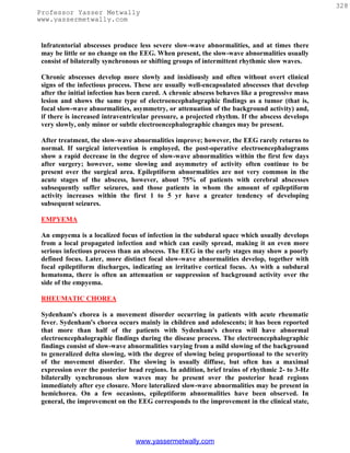 328
Professor Yasser Metwally
www.yassermetwally.com


 lnfratentorial abscesses produce less severe slow-wave abnormalities, and at times there
 may be little or no change on the EEG. When present, the slow-wave abnormalities usually
 consist of bilaterally synchronous or shifting groups of intermittent rhythmic slow waves.

 Chronic abscesses develop more slowly and insidiously and often without overt clinical
 signs of the infectious process. These are usually well-encapsulated abscesses that develop
 after the initial infection has been cured. A chronic abscess behaves like a progressive mass
 lesion and shows the same type of electroencephalographic findings as a tumor (that is,
 focal slow-wave abnormalities, asymmetry, or attenuation of the background activity) and,
 if there is increased intraventricular pressure, a projected rhythm. If the abscess develops
 very slowly, only minor or subtle electroencephalographic changes may be present.

 After treatment, the slow-wave abnormalities improve; however, the EEG rarely returns to
 normal. If surgical intervention is employed, the post-operative electroencephalograms
 show a rapid decrease in the degree of slow-wave abnormalities within the first few days
 after surgery; however, some slowing and asymmetry of activity often continue to be
 present over the surgical area. Epileptiform abnormalities are not very common in the
 acute stages of the abscess, however, about 75% of patients with cerebral abscesses
 subsequently suffer seizures, and those patients in whom the amount of epileptiform
 activity increases within the first 1 to 5 yr have a greater tendency of developing
 subsequent seizures.

 EMPYEMA

 An empyema is a localized focus of infection in the subdural space which usually develops
 from a local propagated infection and which can easily spread, making it an even more
 serious infectious process than an abscess. The EEG in the early stages may show a poorly
 defined focus. Later, more distinct focal slow-wave abnormalities develop, together with
 focal epileptiform discharges, indicating an irritative cortical focus. As with a subdural
 hematoma, there is often an attenuation or suppression of background activity over the
 side of the empyema.

 RHEUMATIC CHOREA

 Sydenham's chorea is a movement disorder occurring in patients with acute rheumatic
 fever. Sydenham's chorea occurs mainly in children and adolescents; it has been reported
 that more than half of the patients with Sydenham's chorea will have abnormal
 electroencephalographic findings during the disease process. The electroencephalographic
 findings consist of slow-wave abnormalities varying from a mild slowing of the background
 to generalized delta slowing, with the degree of slowing being proportional to the severity
 of the movement disorder. The slowing is usually diffuse, but often has a maximal
 expression over the posterior head regions. In addition, brief trains of rhythmic 2- to 3-Hz
 bilaterally synchronous slow waves may be present over the posterior head regions
 immediately after eye closure. More lateralized slow-wave abnormalities may be present in
 hemichorea. On a few occasions, epileptiform abnormalities have been observed. In
 general, the improvement on the EEG corresponds to the improvement in the clinical state,




                                 www.yassermetwally.com
 
