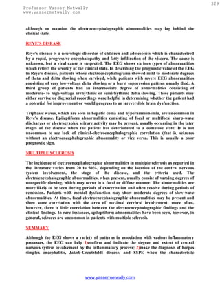 329
Professor Yasser Metwally
www.yassermetwally.com


 although on occasion the electroencephalographic abnormalities may lag behind the
 clinical state.

 REYE'S DISEASE

 Reye's disease is a neurologic disorder of children and adolescents which is characterized
 by a rapid, progressive encephalopathy and fatty infiltration of the viscera. The cause is
 unknown, but a viral cause is suspected. The EEG shows various types of abnormalities
 which reflect the severity of the clinical state. In describing the prognostic value of the EEG
 in Reye's disease, patients whose electroencephalograms showed mild to moderate degrees
 of theta and delta slowing often survived, while patients with severe EEG abnormalities
 consisting of very low-voltage delta slowing or a burst suppression pattern usually died. A
 third group of patients had an intermediate degree of abnormalities consisting of
 moderate- to high-voltage arrhythmic or semirhythmic delta slowing. These patients may
 either survive or die; serial recordings were helpful in determining whether the patient had
 a potential for improvement or would progress to an irreversible brain dysfunction.

 Triphasic waves, which are seen in hepatic coma and hyperammonemia, are uncommon in
 Reye's disease. Epileptiform abnormalities consisting of focal or multifocal sharp-wave
 discharges or electrographic seizure activity may be present, usually occurring in the later
 stages of the disease when the patient has deteriorated to a comatose state. It is not
 uncommon to see lack of clinical-electroencephalographic correlation (that is, seizures
 without an electroencephalographic abnormality or vice versa. This is usually a poor
 prognostic sign.

 MULTIPLE SCLEROSIS

 The incidence of electroencephalographic abnormalities in multiple sclerosis as reported in
 the literature varies from 20 to 50%, depending on the location of the central nervous
 system involvement, the stage of the disease, and the criteria used. The
 electroencephalographic abnormalities, when present, usually consist of varying degrees of
 nonspecific slowing, which may occur in a focal or diffuse manner. The abnormalities are
 more likely to be seen during periods of exacerbation and often resolve during periods of
 remission. Patients with mental dysfunction may show moderate degrees of slow-wave
 abnormalities. At times, focal electroencephalographic abnormalities may be present and
 show some correlation with the area of maximal cerebral involvement; more often,
 however, there is little correlation between the electroencephalographic findings and the
 clinical findings. In rare instances, epileptiform abnormalities have been seen, however, in
 general, seizures are uncommon in patients with multiple sclerosis.

 SUMMARY

 Although the EEG shows a variety of patterns in association with various inflammatory
 processes, the EEG can help I)confirm and indicate the degree and extent of central
 nervous system involvement by the inflammatory process; 2)make the diagnosis of herpes
 simplex encephalitis, Jakob-Creutzfeldt disease, and SSPE when the characteristic




                                  www.yassermetwally.com
 