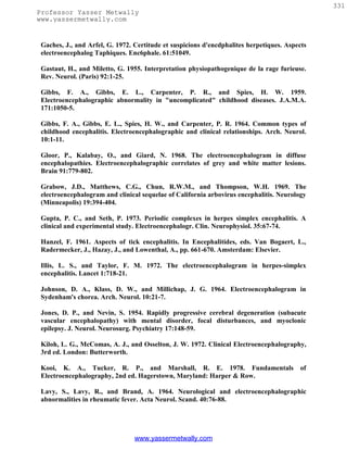331
Professor Yasser Metwally
www.yassermetwally.com


 Gaches, J., and Arfel, G. 1972. Certitude et suspicions d'encdphalites herpetiques. Aspects
 electroencephalog Taphiques. Enc6phale. 61:51049.

 Gastaut, H., and Miletto, G. 1955. Interpretation physiopathogenique de la rage furieuse.
 Rev. Neurol. (Paris) 92:1-25.

 Gibbs, F. A., Gibbs, E. L., Carpenter, P. R., and Spies, H. W. 1959.
 Electroencephalographic abnormality in "uncomplicated" childhood diseases. J.A.M.A.
 171:1050-5.

 Gibbs, F. A., Gibbs, E. L., Spies, H. W., and Carpenter, P. R. 1964. Common types of
 childhood encephalitis. Electroencephalographic and clinical relationships. Arch. Neurol.
 10:1-11.

 Gloor, P., Kalabay, O., and Giard, N. 1968. The electroencephalogram in diffuse
 encephalopathies. Electroencephalographic correlates of grey and white matter lesions.
 Brain 91:779-802.

 Grabow, J.D., Matthews, C.G., Chun, R.W.M., and Thompson, W.H. 1969. The
 electroencephalogram and clinical sequelae of California arbovirus encephalitis. Neurology
 (Minneapolis) 19:394-404.

 Gupta, P. C., and Seth, P. 1973. Periodic complexes in herpes simplex encephalitis. A
 clinical and experimental study. Electroencephalogr. Clin. Neurophysiol. 35:67-74.

 Hanzel, F. 1961. Aspects of tick encephalitis. In Encephalitides, eds. Van Bogaert, L.,
 Radermecker, J., Hazay, J., and Lowenthal, A., pp. 661-670. Amsterdam: Elsevier.

 Illis, L. S., and Taylor, F. M. 1972. The electroencephalogram in herpes-simplex
 encephalitis. Lancet 1:718-21.

 Johnson, D. A., Klass, D. W., and Millichap, J. G. 1964. Electroencephalogram in
 Sydenham's chorea. Arch. Neurol. 10:21-7.

 Jones, D. P., and Nevin, S. 1954. Rapidly progressive cerebral degeneration (subacute
 vascular encephalopathy) with mental disorder, focal disturbances, and myoclonic
 epilepsy. J. Neurol. Neurosurg. Psychiatry 17:148-59.

 Kiloh, L. G., McComas, A. J., and Osselton, J. W. 1972. Clinical Electroencephalography,
 3rd ed. London: Butterworth.

 Kooi, K. A., Tucker, R. P., and Marshall, R. E. 1978. Fundamentals                      of
 Electroencephalography, 2nd ed. Hagerstown, Maryland: Harper & Row.

 Lavy, S., Lavy, R., and Brand, A. 1964. Neurological and electroencephalographic
 abnormalities in rheumatic fever. Acta Neurol. Scand. 40:76-88.




                                 www.yassermetwally.com
 