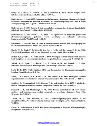 333
Professor Yasser Metwally
www.yassermetwally.com


 Pettay, O., Leinikki, P., Donner, M., and Lapinleimu, K. 1972. Herpes simplex virus
 infection in the newborn. Arch. Dis. Child. 47:97-103.

 Radermecker, F. J., ed. 1977. Infections and Inflammatory Reactions, Allergy and Allergic
 Reactions; Degenerative Diseases Handbook of Electroencephalography and Clinical
 Neurophysiology, vol. 15, part A. Amsterdam: Elsevier.

 Radermecker, J. 1949. Aspects d' lectroencephalographiques dans trois cas d'enc6phalite
 subaigud. Acta Neurol. Psychiatr. Beig. 49:222-32.

 Radermecker, J., and Poser, C. M. 1960. The significance of repetitive paroxysmal
 electroencephalographic    patterns.    Their specificity in subacute   sclerosing
 leukoencephalitis. World Neurol. 1:422-31.

 Rasmussen, T., and McCann, W. 1968. Clinical studies of patients with focal epilepsy due
 to "chronic encephalitis." Trans. Am. Neurol. Assoc. 93:89-94.

 Rawls, W. E., Dyck, P. J., Klass, D. W., Greer, H. D., and Herrmann, E. C., Jr. 1966.
 Encephalitis associated with herpes simplex virus. Ann. Intern. Med. 64:104-15.

 Reiher, J., Lapointe, L. R., and Lessard, L. 1973. Prolonged and variable intervals between
 EEG complexes in subacute inclusion body encephalitis. Can. Med. Assoc. J. 108:729-32.

 Schnell, R. G., Dyck, P. J., Bowie, E. J. W., Klass, D. W., and Taswell, H. F. 1966.
 Infectious mononucleosis. Neurologic and EEG findings. Medicine 45:51-63.

 Scott, D. F. 1976. Understanding EEG. An Introduction to Electroencephalography.
 London: Gerald Duckworth & Co.

 Smith, J. B., Groover, R. V., Klass, D. W., and Houser, 0. W. 1977. Multicystic cerebral
 degeneration in neonatal herpes simplex virus encephalitis. Am. J. Dis. Child. 131:568-72.

 Smith, J. B., Westmoreland, B. F., Reagan, T. J., and Sandok, B. A. 1975. A distinctive
 clinical EEG profile in herpes simplex encephalitis. Mayo Clin. Proc. 50:469-74.

 Stockard, J. J., and Sharbrough, F. W. 1980. Unique contributions of short-latency
 auditory and somatosensory evoked potentials to neurologic diagnosis. Prog. Clin.
 Neurophysiol. 7:231-63.

 Turrell, R. C., and Roseman, E. 1955. Electroencephalographic studies of the
 encephalopathies. IV. Serial studies in meningococcic meningitis. Arch. Neurol. Psychiatr.
 73:141-8.

 Upton, A., and Gumpert, J. 1970. Electroencephalography in diagnosis of herpes-simplex
 encephalitis. Lancet 1:650-2.




                                 www.yassermetwally.com
 