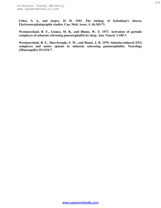 334
Professor Yasser Metwally
www.yassermetwally.com


 Usher, S. J., and Jasper, H. H. 1941. The etiology of Sydenham's chorea.
 Electroencephalographic studies. Can. Med. Assoc. J. 44:365-71.

 Westmoreland, B. F., Gomez, M. R., and Blume, W. T. 1977. Activation of periodic
 complexes of subacute sclerosing panencephalitis by sleep. Ann. Neurol. 1:185-7.

 Westmoreland, B. F., Shar-brough, F. W., and Donat, J. R. 1979. Stimulus-induced EEG
 complexes and motor spasms in subacute sclerosing panencephalitis. Neurology
 (Minneapolis) 29:1154-7.




                              www.yassermetwally.com
 
