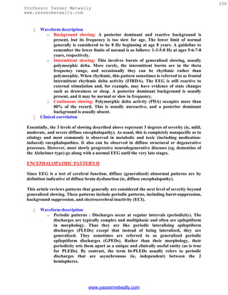 336
Professor Yasser Metwally
www.yassermetwally.com


       Waveform description
           o Background slowing: A posterior dominant and reactive background is
               present, but its frequency is too slow for age. The lower limit of normal
               generally is considered to be 8 Hz beginning at age 8 years. A guideline to
               remember the lower limits of normal is as follows: 1-3-5-8 Hz at ages 5-6-7-8
               years, respectively.
           o Intermittent slowing: This involves bursts of generalized slowing, usually
               polymorphic delta. More rarely, the intermittent bursts are in the theta
               frequency range, and occasionally they can be rhythmic rather than
               polymorphic. When rhythmic, this pattern sometimes is referred to as frontal
               intermittent rhythmic delta activity (FIRDA). The EEG is still reactive to
               external stimulation and, for example, may have evidence of state changes
               such as drowsiness or sleep. A posterior dominant background is usually
               present, and it may be normal or slow in frequency.
           o Continuous slowing: Polymorphic delta activity (PDA) occupies more than
               80% of the record. This is usually unreactive, and a posterior dominant
               background is usually absent.
       Clinical correlation

 Essentially, the 3 levels of slowing described above represent 3 degrees of severity (ie, mild,
 moderate, and severe diffuse encephalopathy). As usual, this is completely nonspecific as to
 etiology and most commonly is observed in metabolic and toxic (including medication-
 induced) encephalopathies. It also can be observed in diffuse structural or degenerative
 processes. However, most slowly progressive neurodegenerative diseases (eg, dementias of
 the Alzheimer type) go along with a normal EEG until the very late stages.

 ENCEPHALOPATHIC PATTERN II

 Since EEG is a test of cerebral function, diffuse (generalized) abnormal patterns are by
 definition indicative of diffuse brain dysfunction (ie, diffuse encephalopathy).

 This article reviews patterns that generally are considered the next level of severity beyond
 generalized slowing. These patterns include periodic patterns, including burst-suppression,
 background suppression, and electrocerebral inactivity (ECI).

       Waveform description
          o Periodic patterns : Discharges occur at regular intervals (periodicity). The
             discharges are typically complex and multiphasic and often are epileptiform
             in morphology. Thus they are like periodic lateralizing epileptiform
             discharges (PLEDs) except that instead of being lateralized, they are
             generalized. They sometimes are referred to as generalized periodic
             epileptiform discharges (GPEDs). Rather than their morphology, their
             periodicity sets them apart as a unique and clinically useful entity (as is true
             for PLEDs). By contrast, the term bi-PLEDs usually refers to periodic
             discharges that are asynchronous (ie, independent) between the 2
             hemispheres.




                                  www.yassermetwally.com
 