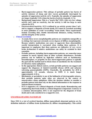 337
Professor Yasser Metwally
www.yassermetwally.com


           o   Burst-suppression pattern: This subtype of periodic pattern has bursts of
               activity (mixture of sharp and slow waves) periodically interrupted by
               episodes of suppression (activity mV). Typically, the episodes of suppression
               are longer (typically 5-10 s) than the bursts of activity (typically 1-3 s).
           o Background suppression: This is a “nearly flat” EEG, with very low voltage
               activity (mV) and no reactivity, but the activity is still too large to meet
               criteria for ECI.
           o Electrocerebral inactivity: ECI is defined by no activity greater than 2 mV,
               and to support a diagnosis of brain death, ECI must be recorded according
               to strict guidelines to avoid “overcalling” brain death. These requirements
               include recording time, double interelectrode distances, testing reactivity,
               and the integrity of the system.
       Clinical correlation
           o As usual, these severe encephalopathic patterns are completely nonspecific as
               to etiology but represent extremely severe degrees of diffuse encephalopathy.
               Because sedative medications can cause or aggravate these abnormalities
               careful interpretation is warranted when reading these patterns. It is
               important to emphasize that these patterns are indicative of very severe
               brain dysfunction if sedative medications can safely be excluded in their
               causation.
           o Periodic patterns, including burst-suppression patterns, are somewhat more
               common in anoxic injuries than in other systemic disturbances. Periodic
               patterns can be induced by high-dose sedatives such as barbiturates,
               benzodiazepines, or propofol. In fact, burst-suppression pattern is typically
               the goal and the method used to titrate doses of anesthetics for the treatment
               of refractory status epilepticus.
           o In the appropriate clinical context, certain periodic patterns can suggest and
               support the diagnoses of Jakob-Creutzfeldt disease (JCD) and subacute
               sclerosing panencephalitis (SSPE). Classically, the periodicity for JCD is
               approximately 1-2 seconds, whereas in SSPE it is much longer
               (approximately 4-10 s).
           o Rhythmicity or periodicity is one of the hallmarks of electrographic seizures,
               thus periodic patterns quite often are observed in the context of
               nonconvulsive status epilepticus. Often the decision whether to consider a
               periodic pattern ictal must rely on the clinical information or the response to
               anticonvulsant treatment.
           o ECI is supportive of a clinical diagnosis of brain death. Remembering and
               emphasizing that brain death is a clinical diagnosis is important. Contrary to
               a common misconception, EEG is not required for the diagnosis of brain
               death and is only considered as a supportive test.

 ENCEPHALOPATHIC PATTERN III

 Since EEG is a test of cerebral function, diffuse (generalized) abnormal patterns are by
 definition indicative of diffuse brain dysfunction (ie, diffuse encephalopathy). This article




                                 www.yassermetwally.com
 