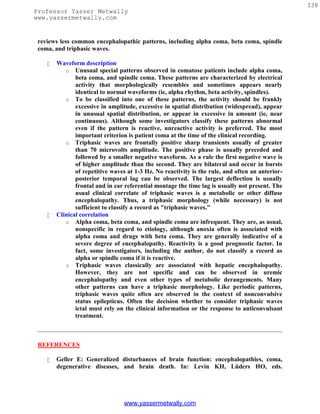 338
Professor Yasser Metwally
www.yassermetwally.com


 reviews less common encephalopathic patterns, including alpha coma, beta coma, spindle
 coma, and triphasic waves.

       Waveform description
           o Unusual special patterns observed in comatose patients include alpha coma,
               beta coma, and spindle coma. These patterns are characterized by electrical
               activity that morphologically resembles and sometimes appears nearly
               identical to normal waveforms (ie, alpha rhythm, beta activity, spindles).
           o To be classified into one of these patterns, the activity should be frankly
               excessive in amplitude, excessive in spatial distribution (widespread), appear
               in unusual spatial distribution, or appear in excessive in amount (ie, near
               continuous). Although some investigators classify these patterns abnormal
               even if the pattern is reactive, unreactive activity is preferred. The most
               important criterion is patient coma at the time of the clinical recording.
           o Triphasic waves are frontally positive sharp transients usually of greater
               than 70 microvolts amplitude. The positive phase is usually preceded and
               followed by a smaller negative waveform. As a rule the first negative wave is
               of higher amplitude than the second. They are bilateral and occur in bursts
               of repetitive waves at 1-3 Hz. No reactivity is the rule, and often an anterior-
               posterior temporal lag can be observed. The largest deflection is usually
               frontal and in ear referential montage the time lag is usually not present. The
               usual clinical correlate of triphasic waves is a metabolic or other diffuse
               encephalopathy. Thus, a triphasic morphology (while necessary) is not
               sufficient to classify a record as "triphasic waves."
       Clinical correlation
           o Alpha coma, beta coma, and spindle coma are infrequent. They are, as usual,
               nonspecific in regard to etiology, although anoxia often is associated with
               alpha coma and drugs with beta coma. They are generally indicative of a
               severe degree of encephalopathy. Reactivity is a good prognostic factor. In
               fact, some investigators, including the author, do not classify a record as
               alpha or spindle coma if it is reactive.
           o Triphasic waves classically are associated with hepatic encephalopathy.
               However, they are not specific and can be observed in uremic
               encephalopathy and even other types of metabolic derangements. Many
               other patterns can have a triphasic morphology. Like periodic patterns,
               triphasic waves quite often are observed in the context of nonconvulsive
               status epilepticus. Often the decision whether to consider triphasic waves
               ictal must rely on the clinical information or the response to anticonvulsant
               treatment.



 REFERENCES

       Geller E: Generalized disturbances of brain function: encephalopathies, coma,
        degenerative diseases, and brain death. In: Levin KH, Lüders HO, eds.




                                  www.yassermetwally.com
 