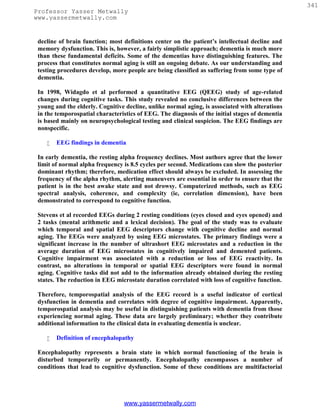 341
Professor Yasser Metwally
www.yassermetwally.com


 decline of brain function; most definitions center on the patient’s intellectual decline and
 memory dysfunction. This is, however, a fairly simplistic approach; dementia is much more
 than these fundamental deficits. Some of the dementias have distinguishing features. The
 process that constitutes normal aging is still an ongoing debate. As our understanding and
 testing procedures develop, more people are being classified as suffering from some type of
 dementia.

 In 1998, Widagdo et al performed a quantitative EEG (QEEG) study of age-related
 changes during cognitive tasks. This study revealed no conclusive differences between the
 young and the elderly. Cognitive decline, unlike normal aging, is associated with alterations
 in the temporospatial characteristics of EEG. The diagnosis of the initial stages of dementia
 is based mainly on neuropsychological testing and clinical suspicion. The EEG findings are
 nonspecific.

       EEG findings in dementia

 In early dementia, the resting alpha frequency declines. Most authors agree that the lower
 limit of normal alpha frequency is 8.5 cycles per second. Medications can slow the posterior
 dominant rhythm; therefore, medication effect should always be excluded. In assessing the
 frequency of the alpha rhythm, alerting maneuvers are essential in order to ensure that the
 patient is in the best awake state and not drowsy. Computerized methods, such as EEG
 spectral analysis, coherence, and complexity (ie, correlation dimension), have been
 demonstrated to correspond to cognitive function.

 Stevens et al recorded EEGs during 2 resting conditions (eyes closed and eyes opened) and
 2 tasks (mental arithmetic and a lexical decision). The goal of the study was to evaluate
 which temporal and spatial EEG descriptors change with cognitive decline and normal
 aging. The EEGs were analyzed by using EEG microstates. The primary findings were a
 significant increase in the number of ultrashort EEG microstates and a reduction in the
 average duration of EEG microstates in cognitively impaired and demented patients.
 Cognitive impairment was associated with a reduction or loss of EEG reactivity. In
 contrast, no alterations in temporal or spatial EEG descriptors were found in normal
 aging. Cognitive tasks did not add to the information already obtained during the resting
 states. The reduction in EEG microstate duration correlated with loss of cognitive function.

 Therefore, temporospatial analysis of the EEG record is a useful indicator of cortical
 dysfunction in dementia and correlates with degree of cognitive impairment. Apparently,
 temporospatial analysis may be useful in distinguishing patients with dementia from those
 experiencing normal aging. These data are largely preliminary; whether they contribute
 additional information to the clinical data in evaluating dementia is unclear.

       Definition of encephalopathy

 Encephalopathy represents a brain state in which normal functioning of the brain is
 disturbed temporarily or permanently. Encephalopathy encompasses a number of
 conditions that lead to cognitive dysfunction. Some of these conditions are multifactorial




                                 www.yassermetwally.com
 