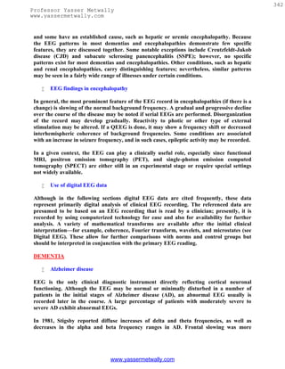 342
Professor Yasser Metwally
www.yassermetwally.com


 and some have an established cause, such as hepatic or uremic encephalopathy. Because
 the EEG patterns in most dementias and encephalopathies demonstrate few specific
 features, they are discussed together. Some notable exceptions include Creutzfeldt-Jakob
 disease (CJD) and subacute sclerosing panencephalitis (SSPE); however, no specific
 patterns exist for most dementias and encephalopathies. Other conditions, such as hepatic
 and renal encephalopathies, carry distinguishing features; nevertheless, similar patterns
 may be seen in a fairly wide range of illnesses under certain conditions.

       EEG findings in encephalopathy

 In general, the most prominent feature of the EEG record in encephalopathies (if there is a
 change) is slowing of the normal background frequency. A gradual and progressive decline
 over the course of the disease may be noted if serial EEGs are performed. Disorganization
 of the record may develop gradually. Reactivity to photic or other type of external
 stimulation may be altered. If a QEEG is done, it may show a frequency shift or decreased
 interhemispheric coherence of background frequencies. Some conditions are associated
 with an increase in seizure frequency, and in such cases, epileptic activity may be recorded.

 In a given context, the EEG can play a clinically useful role, especially since functional
 MRI, positron emission tomography (PET), and single-photon emission computed
 tomography (SPECT) are either still in an experimental stage or require special settings
 not widely available.

       Use of digital EEG data

 Although in the following sections digital EEG data are cited frequently, these data
 represent primarily digital analysis of clinical EEG recording. The referenced data are
 presumed to be based on an EEG recording that is read by a clinician; presently, it is
 recorded by using computerized technology for ease and also for availability for further
 analysis. A variety of mathematical transforms are available after the initial clinical
 interpretation—for example, coherence, Fourier transform, wavelets, and microstates (see
 Digital EEG). These allow for further comparisons with norms and control groups but
 should be interpreted in conjunction with the primary EEG reading.

 DEMENTIA

       Alzheimer disease

 EEG is the only clinical diagnostic instrument directly reflecting cortical neuronal
 functioning. Although the EEG may be normal or minimally disturbed in a number of
 patients in the initial stages of Alzheimer disease (AD), an abnormal EEG usually is
 recorded later in the course. A large percentage of patients with moderately severe to
 severe AD exhibit abnormal EEGs.

 In 1981, Stigsby reported diffuse increases of delta and theta frequencies, as well as
 decreases in the alpha and beta frequency ranges in AD. Frontal slowing was more




                                  www.yassermetwally.com
 