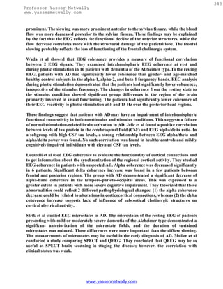 343
Professor Yasser Metwally
www.yassermetwally.com


 prominent. The slowing was more prominent anterior to the sylvian fissure, while the blood
 flow was more decreased posterior to the sylvian fissure. These findings may be explained
 by the fact that the EEG reflects the functional decline of the anterior structures, while the
 flow decrease correlates more with the structural damage of the parietal lobe. The frontal
 slowing probably reflects the loss of functioning of the frontal cholinergic system.

 Wada et al showed that EEG coherence provides a measure of functional correlation
 between 2 EEG signals. They examined intrahemispheric EEG coherence at rest and
 during photic stimulation in 10 patients with dementia of the Alzheimer type. In the resting
 EEG, patients with AD had significantly lower coherence than gender- and age-matched
 healthy control subjects in the alpha-1, alpha-2, and beta-1 frequency bands. EEG analysis
 during photic stimulation demonstrated that the patients had significantly lower coherence,
 irrespective of the stimulus frequency. The changes in coherence from the resting state to
 the stimulus condition showed significant group differences in the region of the brain
 primarily involved in visual functioning. The patients had significantly lower coherence of
 their EEG reactivity to photic stimulation at 5 and 15 Hz over the posterior head regions.

 These findings suggest that patients with AD may have an impairment of interhemispheric
 functional connectivity in both nonstimulus and stimulus conditions. This suggests a failure
 of normal stimulation-related brain activation in AD. Jelic et al found a positive correlation
 between levels of tau protein in the cerebrospinal fluid (CSF) and EEG alpha/delta ratio. In
 a subgroup with high CSF tau levels, a strong relationship between EEG alpha/theta and
 alpha/delta power was found. No such correlation was found in healthy controls and mildly
 cognitively impaired individuals with elevated CSF tau levels.

 Locatelli et al used EEG coherence to evaluate the functionality of cortical connections and
 to get information about the synchronization of the regional cortical activity. They studied
 EEG coherence in patients with suspected AD. Alpha coherence was decreased significantly
 in 6 patients. Significant delta coherence increase was found in a few patients between
 frontal and posterior regions. The group with AD demonstrated a significant decrease of
 alpha-band coherence in the temporo-parieto-occipital areas. This was expressed to a
 greater extent in patients with more severe cognitive impairment. They theorized that these
 abnormalities could reflect 2 different pathophysiological changes: (1) the alpha coherence
 decrease could be related to alterations in corticocortical connections, whereas (2) the delta
 coherence increase suggests lack of influence of subcortical cholinergic structures on
 cortical electrical activity.

 Strik et al studied EEG microstates in AD. The microstates of the resting EEG of patients
 presenting with mild or moderately severe dementia of the Alzheimer type demonstrated a
 significant anteriorization of the microstate fields, and the duration of sustained
 microstates was reduced. These differences were more important than the diffuse slowing.
 The measurements of microstates may be useful in the early diagnosis of AD. Muller et al
 conducted a study comparing SPECT and QEEG. They concluded that QEEG may be as
 useful as SPECT brain scanning in staging the disease; however, the correlation with
 clinical status was weak.




                                  www.yassermetwally.com
 