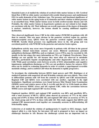 344
Professor Yasser Metwally
www.yassermetwally.com


 Siennicki-Lantz et al studied the relation of cerebral white matter lesions to AD. Cerebral
 blood flow (CBF) in white matter correlated with systolic blood pressure and multichannel
 EEG in senile dementia of the Alzheimer type. The presence and functional significance of
 white matter lesions in the aging brain or in dementia and their relation to blood pressure
 is an unsettled issue. White matter lesions occur in both cerebrovascular disease and AD.
 Probably, the white matter lesions in hypertensive patients are not related to but simply
 are coexistent with the AD. Their influence on overall expression of the degree of dementia
 is unclear; intuitively, however, the lesions should be causing additional cognitive
 dysfunction.

 They observed significantly lower CBF in the white matter (WMCBF) in patients with AD
 than in controls. This was more obvious in the posterior cerebral region (ie, parieto-
 temporo-occipital area). QEEG from the posterior cerebral regions correlated with
 WMCBF. Systolic blood pressure was significantly lower in the AD group and was
 correlated positively with WMCBF in the posterior and anterior brain regions.

 Epileptiform activity may occur more frequently in patients with AD than in the general
 population; clinical tonic-clonic seizures can occur. Bilateral synchronous periodic
 epileptiform discharges (BiPEDs), such as triphasic waves (TWs), may be recorded in AD,
 usually in the late stages (for more information on TWs, see Triphasic Waveforms). These
 findings are not specific for AD because they most often are observed in metabolic
 disorders, particularly hepatic encephalopathy and other degenerative diseases, such as
 CJD. While good correlation exists between severity of EEG abnormalities and cognitive
 impairment, epileptiform discharges or TWs are not predictive factors for seizures. EEG
 often can be useful in evaluating dementia in order to exclude a superimposed reversible
 metabolic etiology, and to confirm CJD when the dementia is rapidly progressive.

 To investigate the relationship between QEEG band powers and CBF, Rodriguez et al
 studied 42 patients with suspected AD and 18 healthy controls who were elderly. They tried
 to differentiate patients with AD from the controls by QEEG and CBF measurements.
 Regional CBF and QEEG were correlated with one another, especially in the right
 hemisphere. Significant correlations were found between Mini Mental State Examination
 (MMSE) scores and relative power of the 2- to 6-Hz and the 6.5- to 12-Hz bands on either
 side and between MMSE scores and left regional CBF, while the correlation between
 MMSE scores and right regional CBF was less strong.

 Employed together, QEEG and regional CBF sensitivity was 88% and specificity 89%,
 with a total accuracy of 88.3%. QEEG alone showed an accuracy of 77% in the whole
 group and of 69% in those with mild AD, and regional CBF alone an accuracy of 75% in
 the whole group and of 71% in those with mild AD. This study suggests that QEEG and
 regional CBF measurements used together are reasonably accurate in differentiating AD
 from healthy aging.

 Lehtovirta et al studied the relation of apolipoprotein E (ApoE) to EEG changes. ApoE
 sigma-4 allele is a risk factor for late-onset AD and is proposed to have an impact on
 cholinergic function in AD. Because the cholinergic system has an important role in




                                 www.yassermetwally.com
 