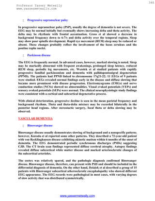 346
Professor Yasser Metwally
www.yassermetwally.com


       Progressive supranuclear palsy

 In progressive supranuclear palsy (PSP), usually the degree of dementia is not severe. The
 EEG may be normal initially but eventually shows increasing delta and theta activity. The
 delta may be rhythmic with frontal accentuation. Gross et al showed a decrease in
 background frequency down to 6-7/s and delta activity over the temporal regions. Sleep
 may show poor spindle development. Rapid eye movement (REM) sleep may be reduced or
 absent. These changes probably reflect the involvement of the locus ceruleus and the
 pontine raphe nuclei.

       Parkinson disease

 The EEG is frequently normal. In advanced cases, however, marked slowing is noted. Sleep
 may be markedly abnormal with frequent awakenings, prolonged sleep latency, reduced
 REM sleep, periodic leg movements, etc. Wszolek et al studied patients with rapidly
 progressive familial parkinsonism and dementia with pallidopontonigral degeneration
 (PPND). The patients had PPND linked to chromosome 17q21-22; 11 EEGs of 9 patients
 were studied. EEGs revealed normal findings early in the disease and diffuse slowing that
 became more prominent with disease progression. Electromyograms (EMGs) and nerve
 conduction studies (NCSs) showed no abnormalities. Visual evoked potentials (VEPs) and
 sensory evoked potentials (SEPs) were normal. The clinical neurophysiologic study findings
 were consistent with a cortical and subcortical degenerative process.

 With clinical deterioration, progressive decline is seen in the mean parietal frequency and
 background rhythms. Theta and theta-delta mixture may be recorded bilaterally in the
 posterior head regions. After stereotactic surgery, focal theta or delta slowing may be
 observed.

 VASCULAR DEMENTIA

       Binswanger disease

 Binswanger disease usually demonstrates slowing of background and a nonspecific pattern;
 however, Kuroda et al reported some other patterns. They described a 72-year-old patient
 with von Recklinghausen disease exhibiting akinetic mutism within 6 months of the onset of
 dementia. The EEG demonstrated periodic synchronous discharges (PSDs) suggesting
 CJD. The CT brain scan findings represented diffuse cerebral atrophy. Autopsy findings
 revealed diffuse subcortical white matter disease and marked arteriosclerotic changes of
 the subcortical arterioles.

 The cortex was relatively spared, and the pathologic diagnosis confirmed Binswanger
 disease. Binswanger disease, therefore, can present with PSD and should be included in the
 differential diagnosis of dementia. On the other hand, Dziaiek et al described a group of 15
 patients with Binswanger subcortical atherosclerotic encephalopathy who showed different
 EEG appearance. The EEG records were pathological in most cases, with varying degrees
 of slow activity that was distributed symmetrically.




                                 www.yassermetwally.com
 