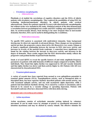 347
Professor Yasser Metwally
www.yassermetwally.com


       Circulatory encephalopathy
           o Atherosclerosis

 Plachinda et al studied the correlations of cognitive disorders and the EEGs of elderly
 patients with circulatory encephalopathy. They explored the possibilities of using EEG for
 evaluating intellectual-mnemonic disorders in elderly patients with cerebral
 atherosclerosis. Ninety-five patients (aged 60-74 years) with atherosclerotic encephalopathy
 but without stroke were included in the study. Statistical analysis of the data demonstrated
 a correlation between psychological test results and EEG readings and computerized EEG
 data. In cerebrovascular disease, focal slowing is far more frequent than in nonvascular
 dementia; therefore, EEG can be useful in distinguishing the 2 conditions.

           o   Multi-infarct dementia

 No specific EEG pattern is associated with multi-infarct dementia. Some background
 slowing may be observed, especially in advanced disease. These changes are less prominent
 and do not show the progressive course observed in AD. Research is very scanty. Edman et
 al found a significant relationship between the increase in EEG slow-wave activity and
 increases in severity of the parietal brain syndrome. A somewhat lower significance was
 found for the relation between the increase in slow-wave activity and increases in the
 degree of dementia. These results suggest that the EEG deterioration mainly reflects the
 progressive and gradual decline of parietal brain function.

 Iznak et al used QEEG to reveal the specific features of and study amplitude-frequency
 parameters in patients with mild dementia of different origins compared to healthy elderly
 individuals. They found that alpha rhythm was suppressed in AD and vascular dementia
 and that alpha rhythm was slower and theta activity higher in AD. Patients with AD were
 characterized by desynchronized EEG.

       Transient global amnesia

 A variety of records have been reported from normal to even epileptiform potentials in
 transient global amnesia (TGA). Nonepileptiform activity, such as bitemporal delta or
 bioccipital theta, has been reported. Kushner described patients with normal activity, one
 with occasional epileptic activity, and one with asymmetric alpha depression, while 2
 patients had intermittent rhythmic slowing. TGA caused by a seizure is uncommon, and is
 believed to be caused by a vascular etiology or spreading depression. Patients with
 Korsakoff syndrome often have abnormal EEGs with theta-delta slowing.

 HEREDITARY ENCEPHALOPATHIES

       Action myoclonus

 Action myoclonus consists of arrhythmic muscular jerking induced by voluntary
 movement. It can be made worse by attempts at precise or coordinated movement (ie,
 intention myoclonus) and may be elicited by sensory stimuli. The effective stimulus for




                                   www.yassermetwally.com
 
