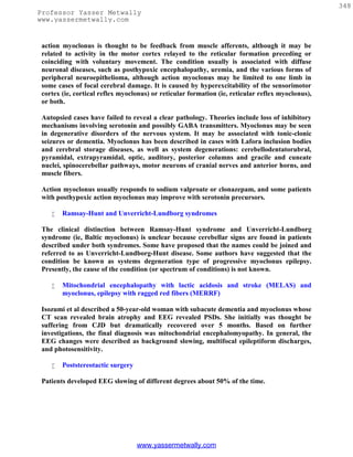 348
Professor Yasser Metwally
www.yassermetwally.com


 action myoclonus is thought to be feedback from muscle afferents, although it may be
 related to activity in the motor cortex relayed to the reticular formation preceding or
 coinciding with voluntary movement. The condition usually is associated with diffuse
 neuronal diseases, such as posthypoxic encephalopathy, uremia, and the various forms of
 peripheral neuroepithelioma, although action myoclonus may be limited to one limb in
 some cases of focal cerebral damage. It is caused by hyperexcitability of the sensorimotor
 cortex (ie, cortical reflex myoclonus) or reticular formation (ie, reticular reflex myoclonus),
 or both.

 Autopsied cases have failed to reveal a clear pathology. Theories include loss of inhibitory
 mechanisms involving serotonin and possibly GABA transmitters. Myoclonus may be seen
 in degenerative disorders of the nervous system. It may be associated with tonic-clonic
 seizures or dementia. Myoclonus has been described in cases with Lafora inclusion bodies
 and cerebral storage diseases, as well as system degenerations: cerebellodentatorubral,
 pyramidal, extrapyramidal, optic, auditory, posterior columns and gracile and cuneate
 nuclei, spinocerebellar pathways, motor neurons of cranial nerves and anterior horns, and
 muscle fibers.

 Action myoclonus usually responds to sodium valproate or clonazepam, and some patients
 with posthypoxic action myoclonus may improve with serotonin precursors.

       Ramsay-Hunt and Unverricht-Lundborg syndromes

 The clinical distinction between Ramsay-Hunt syndrome and Unverricht-Lundborg
 syndrome (ie, Baltic myoclonus) is unclear because cerebellar signs are found in patients
 described under both syndromes. Some have proposed that the names could be joined and
 referred to as Unverricht-Lundborg-Hunt disease. Some authors have suggested that the
 condition be known as systems degeneration type of progressive myoclonus epilepsy.
 Presently, the cause of the condition (or spectrum of conditions) is not known.

       Mitochondrial encephalopathy with lactic acidosis and stroke (MELAS) and
        myoclonus, epilepsy with ragged red fibers (MERRF)

 Isozumi et al described a 50-year-old woman with subacute dementia and myoclonus whose
 CT scan revealed brain atrophy and EEG revealed PSDs. She initially was thought be
 suffering from CJD but dramatically recovered over 5 months. Based on further
 investigations, the final diagnosis was mitochondrial encephalomyopathy. In general, the
 EEG changes were described as background slowing, multifocal epileptiform discharges,
 and photosensitivity.

       Poststereotactic surgery

 Patients developed EEG slowing of different degrees about 50% of the time.




                                   www.yassermetwally.com
 