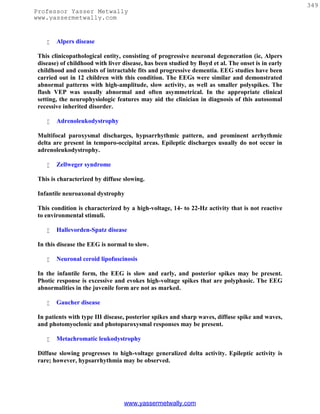 349
Professor Yasser Metwally
www.yassermetwally.com


       Alpers disease

 This clinicopathological entity, consisting of progressive neuronal degeneration (ie, Alpers
 disease) of childhood with liver disease, has been studied by Boyd et al. The onset is in early
 childhood and consists of intractable fits and progressive dementia. EEG studies have been
 carried out in 12 children with this condition. The EEGs were similar and demonstrated
 abnormal patterns with high-amplitude, slow activity, as well as smaller polyspikes. The
 flash VEP was usually abnormal and often asymmetrical. In the appropriate clinical
 setting, the neurophysiologic features may aid the clinician in diagnosis of this autosomal
 recessive inherited disorder.

       Adrenoleukodystrophy

 Multifocal paroxysmal discharges, hypsarrhythmic pattern, and prominent arrhythmic
 delta are present in temporo-occipital areas. Epileptic discharges usually do not occur in
 adrenoleukodystrophy.

       Zellweger syndrome

 This is characterized by diffuse slowing.

 Infantile neuroaxonal dystrophy

 This condition is characterized by a high-voltage, 14- to 22-Hz activity that is not reactive
 to environmental stimuli.

       Hallevorden-Spatz disease

 In this disease the EEG is normal to slow.

       Neuronal ceroid lipofuscinosis

 In the infantile form, the EEG is slow and early, and posterior spikes may be present.
 Photic response is excessive and evokes high-voltage spikes that are polyphasic. The EEG
 abnormalities in the juvenile form are not as marked.

       Gaucher disease

 In patients with type III disease, posterior spikes and sharp waves, diffuse spike and waves,
 and photomyoclonic and photoparoxysmal responses may be present.

       Metachromatic leukodystrophy

 Diffuse slowing progresses to high-voltage generalized delta activity. Epileptic activity is
 rare; however, hypsarrhythmia may be observed.




                                  www.yassermetwally.com
 