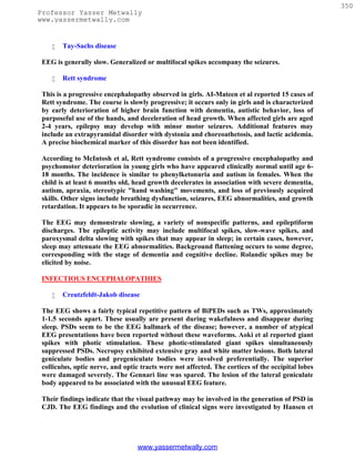 350
Professor Yasser Metwally
www.yassermetwally.com


       Tay-Sachs disease

 EEG is generally slow. Generalized or multifocal spikes accompany the seizures.

       Rett syndrome

 This is a progressive encephalopathy observed in girls. AI-Mateen et al reported 15 cases of
 Rett syndrome. The course is slowly progressive; it occurs only in girls and is characterized
 by early deterioration of higher brain function with dementia, autistic behavior, loss of
 purposeful use of the hands, and deceleration of head growth. When affected girls are aged
 2-4 years, epilepsy may develop with minor motor seizures. Additional features may
 include an extrapyramidal disorder with dystonia and choreoathetosis, and lactic acidemia.
 A precise biochemical marker of this disorder has not been identified.

 According to McIntosh et al, Rett syndrome consists of a progressive encephalopathy and
 psychomotor deterioration in young girls who have appeared clinically normal until age 6-
 18 months. The incidence is similar to phenylketonuria and autism in females. When the
 child is at least 6 months old, head growth decelerates in association with severe dementia,
 autism, apraxia, stereotypic "hand washing" movements, and loss of previously acquired
 skills. Other signs include breathing dysfunction, seizures, EEG abnormalities, and growth
 retardation. It appears to be sporadic in occurrence.

 The EEG may demonstrate slowing, a variety of nonspecific patterns, and epileptiform
 discharges. The epileptic activity may include multifocal spikes, slow-wave spikes, and
 paroxysmal delta slowing with spikes that may appear in sleep; in certain cases, however,
 sleep may attenuate the EEG abnormalities. Background flattening occurs to some degree,
 corresponding with the stage of dementia and cognitive decline. Rolandic spikes may be
 elicited by noise.

 INFECTIOUS ENCEPHALOPATHIES

       Creutzfeldt-Jakob disease

 The EEG shows a fairly typical repetitive pattern of BiPEDs such as TWs, approximately
 1-1.5 seconds apart. These usually are present during wakefulness and disappear during
 sleep. PSDs seem to be the EEG hallmark of the disease; however, a number of atypical
 EEG presentations have been reported without these waveforms. Aoki et al reported giant
 spikes with photic stimulation. These photic-stimulated giant spikes simultaneously
 suppressed PSDs. Necropsy exhibited extensive gray and white matter lesions. Both lateral
 geniculate bodies and pregeniculate bodies were involved preferentially. The superior
 colliculus, optic nerve, and optic tracts were not affected. The cortices of the occipital lobes
 were damaged severely. The Gennari line was spared. The lesion of the lateral geniculate
 body appeared to be associated with the unusual EEG feature.

 Their findings indicate that the visual pathway may be involved in the generation of PSD in
 CJD. The EEG findings and the evolution of clinical signs were investigated by Hansen et




                                  www.yassermetwally.com
 